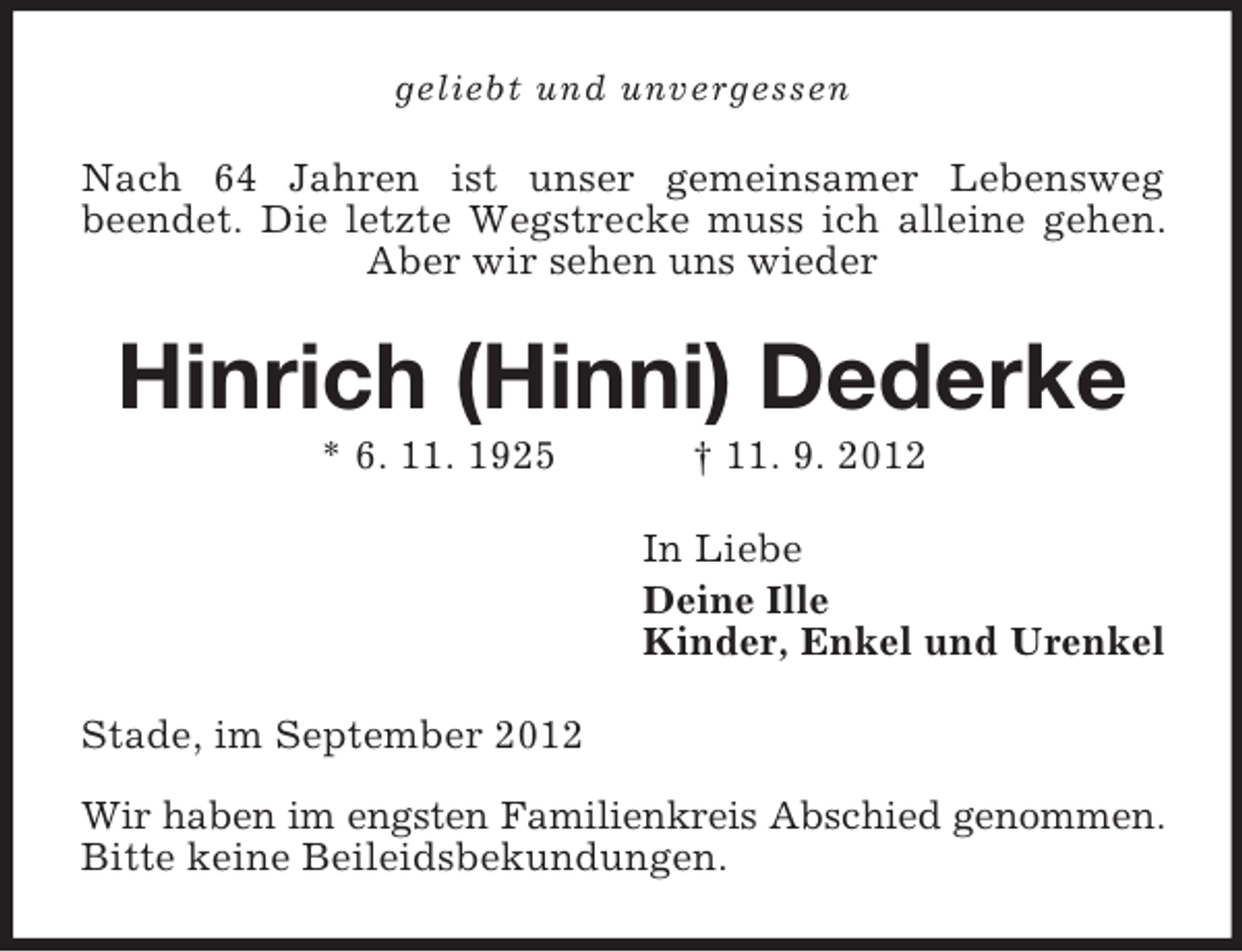 <p>geliebt und unvergessen</p><p>Nach 64 Jahren ist unser gemeinsamer Lebensweg<br />beendet. Die letzte Wegstrecke muss ich alleine gehen.<br />Aber wir sehen uns wieder</p><p>Hinrich (Hinni) Dederke<br />* 6. 11. 1925</p><p>† 11. 9. 2012<br />In Liebe<br />Deine Ille<br />Kinder, Enkel und Urenkel</p><p>Stade, im September 2012<br />Wir haben im engsten Familienkreis Abschied genommen.<br />Bitte keine Beileidsbekundungen.</p>
