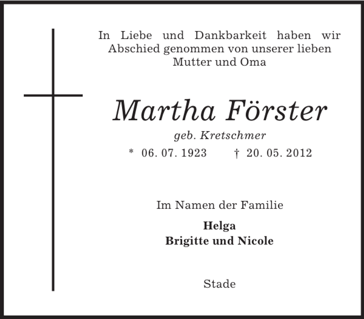 <p>In Liebe und Dankbarkeit haben wir<br />Abschied genommen von unserer lieben<br />Mutter und Oma</p><p>Martha Förster<br />geb. Kretschmer<br />* 06. 07. 1923</p><p>† 20. 05. 2012</p><p>Im Namen der Familie<br />Helga<br />Brigitte und Nicole</p><p>Stade</p>