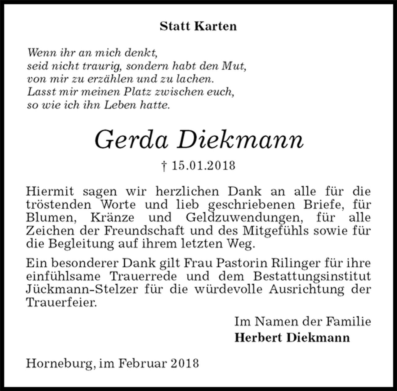<p>Statt Karten<br />Wenn ihr an mich denkt,<br />seid nicht traurig, sondern habt den Mut,<br />von mir zu erzählen und zu lachen.<br />Lasst mir meinen Platz zwischen euch,<br />so wie ich ihn Leben hatte.<br />Gerda Diekmann<br />† 15.01.2018<br />Hiermit sagen wir herzlichen Dank an alle für die<br />tröstenden Worte und lieb geschriebenen Briefe, für Blumen, Kränze und Geldzuwendungen, für alle<br />Zeichen der Freundschaft und des Mitgefühls sowie für die Begleitung auf ihrem letzten Weg.<br />Ein besonderer Dank gilt Frau Pastorin Rilinger für ihre einfühlsame Trauerrede und dem Bestattungsinstitut Jückmann-Stelzer für die würdevolle Ausrichtung der Trauerfeier.<br />Im Namen der Familie<br />Herbert Diekmann<br />Horneburg, im Februar 2018</p>