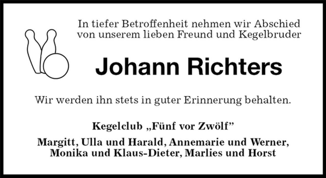 <p>In tiefer Betroffenheit nehmen wir Abschied<br />von unserem lieben Freund und Kegelbruder<br />Johann Richters<br />Wir werden ihn stets in guter Erinnerung behalten.<br />Kegelclub „Fünf vor Zwölf”<br />Margitt, Ulla und Harald, Annemarie und Werner,<br />Monika und Klaus-Dieter, Marlies und Horst</p>