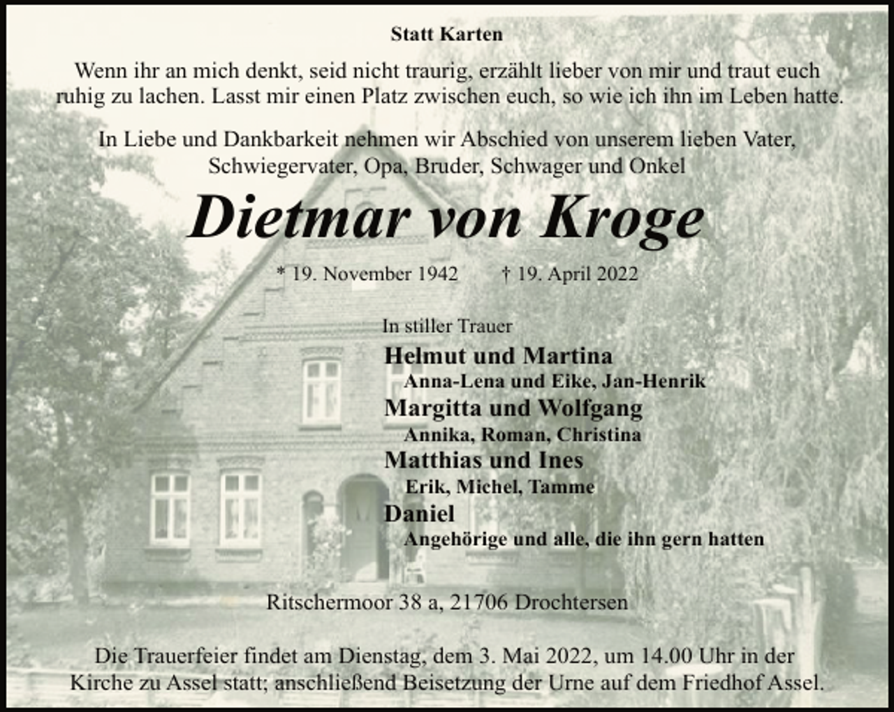 <p>Statt Karten<br />Wenn ihr an mich denkt, seid nicht traurig, erzählt lieber von mir und traut euch<br />ruhig zu lachen. Lasst mir einen Platz zwischen euch, so wie ich ihn im Leben hatte.<br />In Liebe und Dankbarkeit nehmen wir Abschied von unserem lieben Vater,<br />Schwiegervater, Opa, Bruder, Schwager und Onkel<br />Dietmar von Kroge<br />* 19. November 1942 † 19. April 2022<br />In stiller Trauer<br />Helmut und Martina<br />Anna-Lena und Eike, Jan-Henrik<br />Margitta und Wolfgang<br />Annika, Roman, Christina<br />Matthias und Ines<br />Erik, Michel, Tamme<br />Daniel<br />Angehörige und alle, die ihn gern hatten<br />Ritschermoor 38 a, 21706 Drochtersen<br />Die Trauerfeier findet am Dienstag, dem 3. Mai 2022, um 14.00 Uhr in der<br />Kirche zu Assel statt; anschließend Beisetzung der Urne auf dem Friedhof Assel.</p>