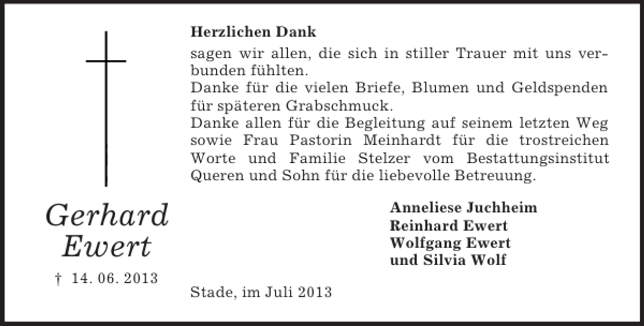 <p>Herzlichen Dank<br />sagen wir allen, die sich in stiller Trauer mit uns verbunden fühlten.<br />Danke für die vielen Briefe, Blumen und Geldspenden<br />für späteren Grabschmuck.<br />Danke allen für die Begleitung auf seinem letzten Weg<br />sowie Frau Pastorin Meinhardt für die trostreichen<br />Worte und Familie Stelzer vom Bestattungsinstitut<br />Queren und Sohn für die liebevolle Betreuung.<br />Anneliese Juchheim<br />Reinhard Ewert<br />Wolfgang Ewert<br />und Silvia Wolf</p><p>Gerhard<br />Ewert<br />† 14. 06. 2013</p><p>Stade, im Juli 2013</p>