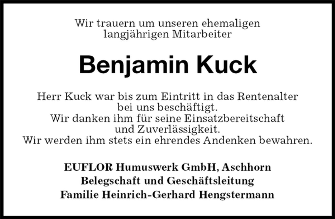<p>Wir trauern um unseren ehemaligen<br />langjährigen Mitarbeiter<br />Benjamin Kuck<br />EUFLOR Humuswerk GmbH, Aschhorn<br />Belegschaft und Geschäftsleitung<br />Familie Heinrich-Gerhard Hengstermann<br />Herr Kuck war bis zum Eintritt in das Rentenalter<br />bei uns beschäftigt.<br />Wir danken ihm für seine Einsatzbereitschaft<br />und Zuverlässigkeit.<br />Wir werden ihm stets ein ehrendes Andenken bewahren.</p>