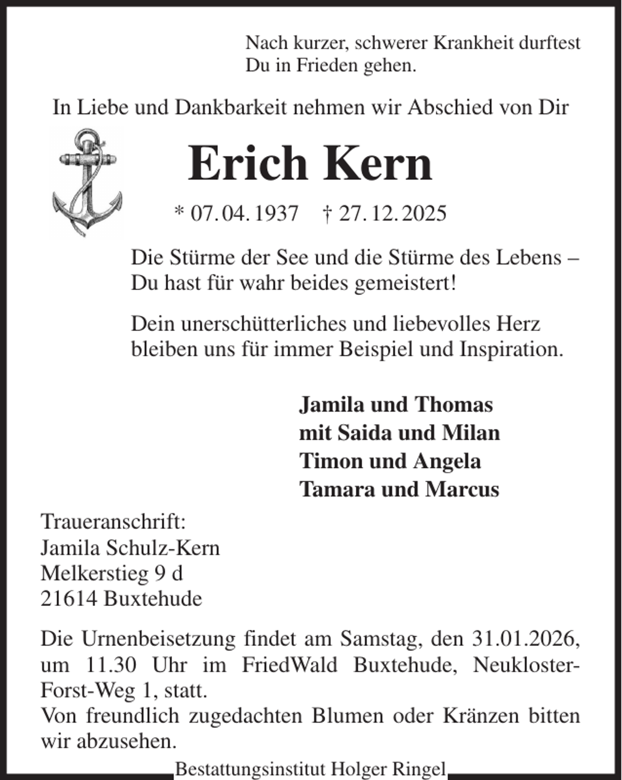 <p>Nach kurzer, schwerer Krankheit durftest<br />Du in Frieden gehen.<br />In Liebe und Dankbarkeit nehmen wir Abschied von Dir<br />Erich Kern<br />* 07. 04. 1937 † 27. 12. 2025<br />Die Stürme der See und die Stürme des Lebens -<br />Du hast für wahr beides gemeistert!<br />Dein unerschütterliches und liebevolles Herz<br />bleiben uns für immer Beispiel und Inspiration.<br />Jamila und Thomas<br />mit Saida und Milan<br />Timon und Angela<br />Tamara und Marcus<br />Traueranschrift:<br />Jamila Schulz-Kern<br />Melkerstieg 9 d<br />21614 Buxtehude<br />Die Urnenbeisetzung findet am Samstag, den 31.01.2026, um 11.30 Uhr im FriedWald Buxtehude, Neukloster-Forst-Weg 1, statt.<br />Von freundlich zugedachten Blumen oder Kränzen bitten wir abzusehen.<br />Bestattungsinstitut Holger Ringel</p>