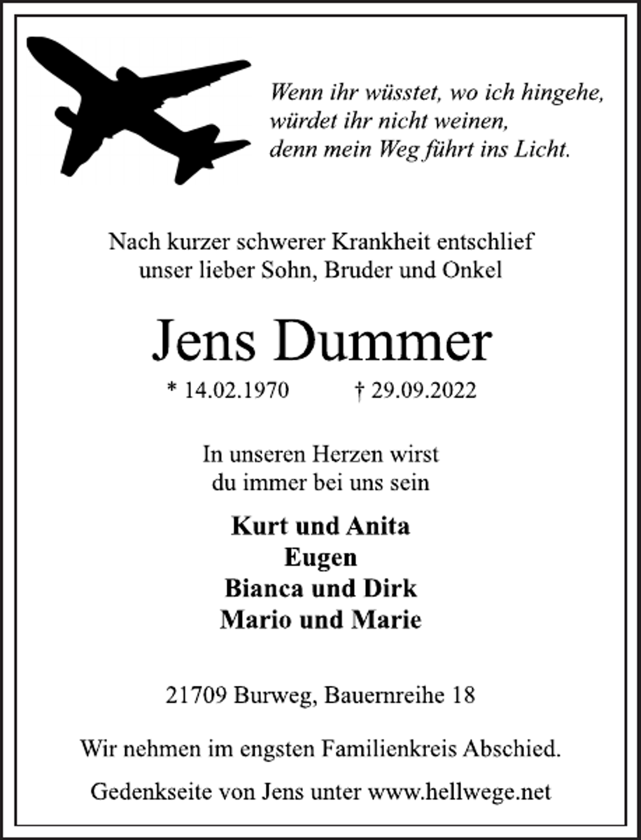 <p>Wenn ihr wüsstet, wo ich hingehe,<br />würdet ihr nicht weinen,<br />denn mein Weg führt ins Licht.<br />Nach kurzer schwerer Krankheit entschlief<br />unser lieber Sohn, Bruder und Onkel<br />Jens Dummer<br />* 14.02.1970 † 29.09.2022<br />In unseren Herzen wirst<br />du immer bei uns sein<br />Kurt und Anita<br />Eugen<br />Bianca und Dirk<br />Mario und Marie<br />21709 Burweg, Bauernreihe 18<br />Wir nehmen im engsten Familienkreis Abschied.<br />Wenn ihr wüsstet, wo ich hingehe,<br />würdet ihr nicht weinen,<br />denn mein Weg führt ins Licht.<br />Nach kurzer schwerer Krankheit entschlief<br />unser lieber Sohn, Bruder und Onkel<br />Gedenkseite von Jens unter www.hellwege.net</p>