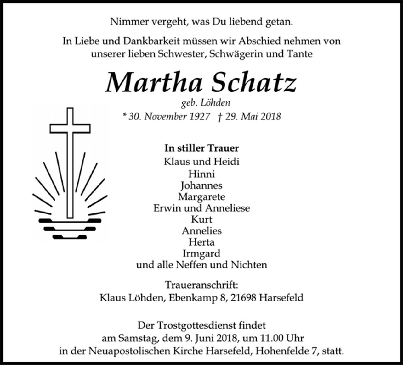 <p>In stiller Trauer<br />geb. Löhden<br />* 30. November 1927 † 29. Mai 2018<br />Klaus und Heidi<br />Martha Schatz<br />Nimmer vergeht, was Du liebend getan.<br />In Liebe und Dankbarkeit müssen wir Abschied nehmen von<br />unserer lieben Schwester, Schwägerin und Tante<br />Der Trostgottesdienst findet<br />am Samstag, dem 9. Juni 2018, um 11.00 Uhr<br />in der Neuapostolischen Kirche Harsefeld, Hohenfelde 7, statt.<br />Hinni<br />Johannes<br />Margarete<br />Erwin und Anneliese<br />Kurt<br />Annelies<br />Herta<br />Irmgard<br />und alle Neffen und Nichten<br />Traueranschrift:<br />Klaus Löhden, Ebenkamp 8, 21698 Harsefeld</p>