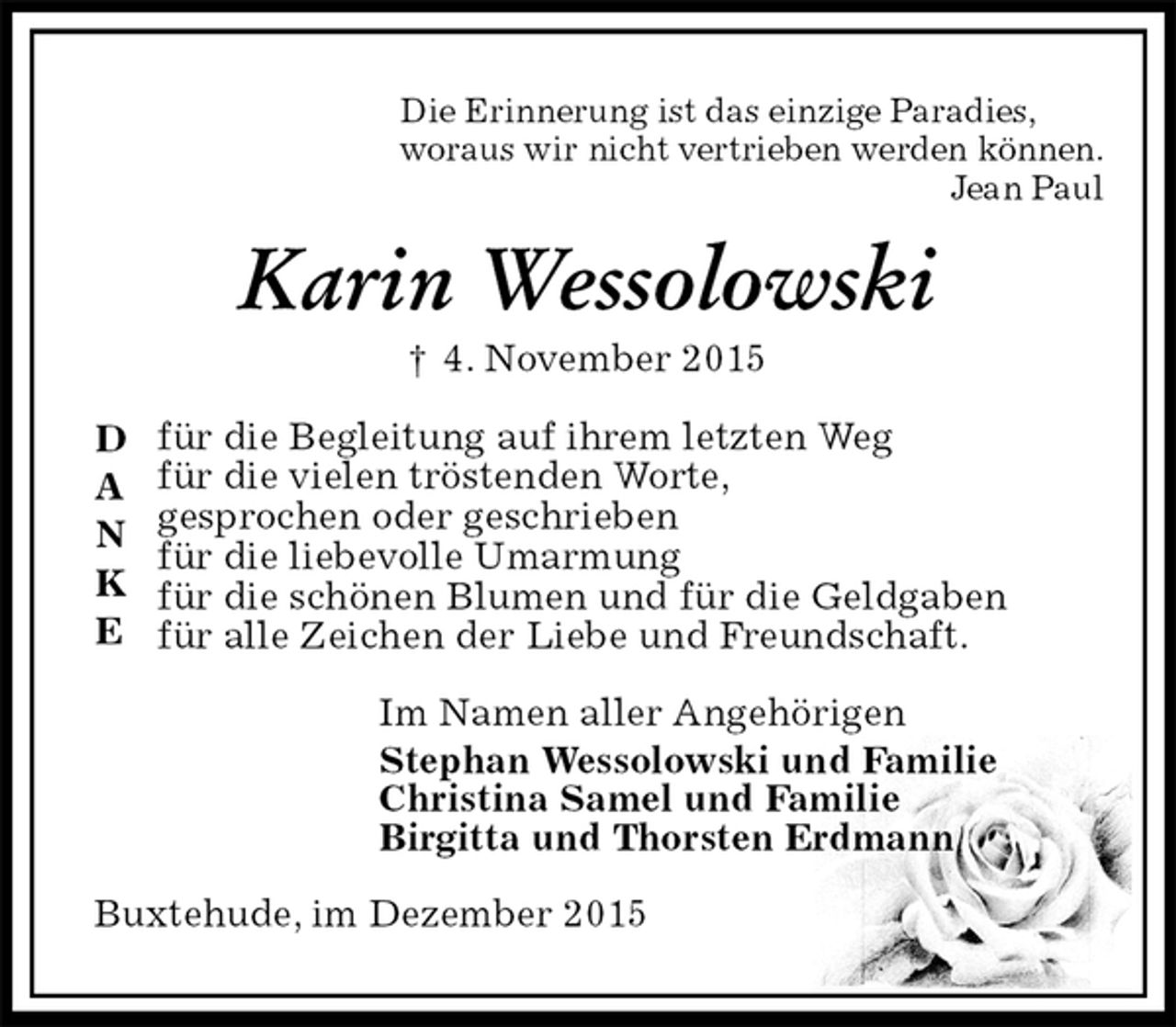 <p>Die Erinnerung ist das einzige Paradies,<br />woraus wir nicht vertrieben werden können.<br />Jean Paul<br />Karin Wessolowski<br />† 4. November 2015<br />für die Begleitung auf ihrem letzten Weg<br />für die vielen tröstenden Worte,<br />gesprochen oder geschrieben<br />für die liebevolle Umarmung<br />für die schönen Blumen und für die Geldgaben<br />für alle Zeichen der Liebe und Freundschaft.<br />Im Namen aller Angehörigen<br />Stephan Wessolowski und Familie<br />Christina Samel und Familie<br />Birgitta und Thorsten Erdmann<br />Buxtehude, im Dezember 2015<br />D<br />A<br />N<br />K<br />E</p>
