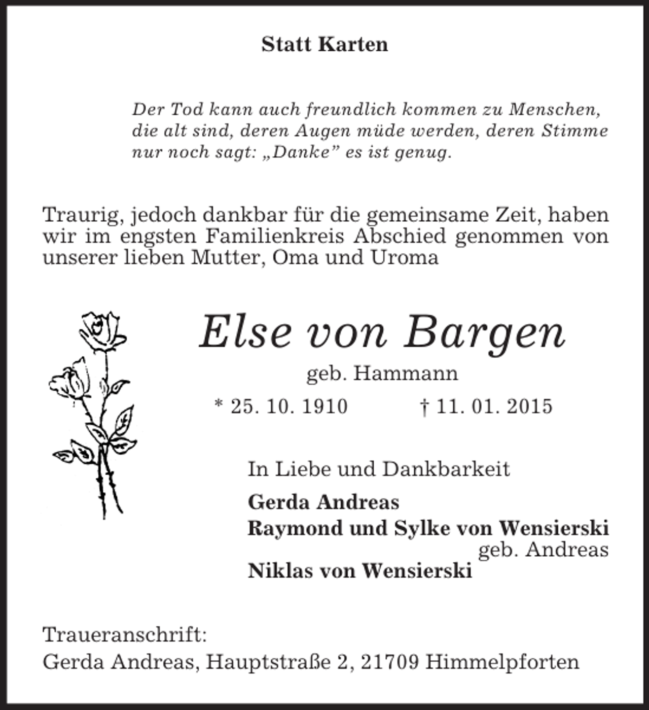 <p>Statt Karten<br />Der Tod kann auch freundlich kommen zu Menschen,<br />die alt sind, deren Augen müde werden, deren Stimme<br />nur noch sagt: „Danke” es ist genug.<br />Traurig, jedoch dankbar für die gemeinsame Zeit, haben wir im engsten Familienkreis Abschied genommen von unserer lieben Mutter, Oma und Uroma<br />Else von Bargen<br />geb. Hammann<br />* 25. 10. 1910 † 11. 01. 2015<br />In Liebe und Dankbarkeit<br />Gerda Andreas<br />Raymond und Sylke von Wensierski<br />geb. Andreas<br />Niklas von Wensierski<br />Traueranschrift:<br />Gerda Andreas, Hauptstraße 2, 21709 Himmelpforten</p>