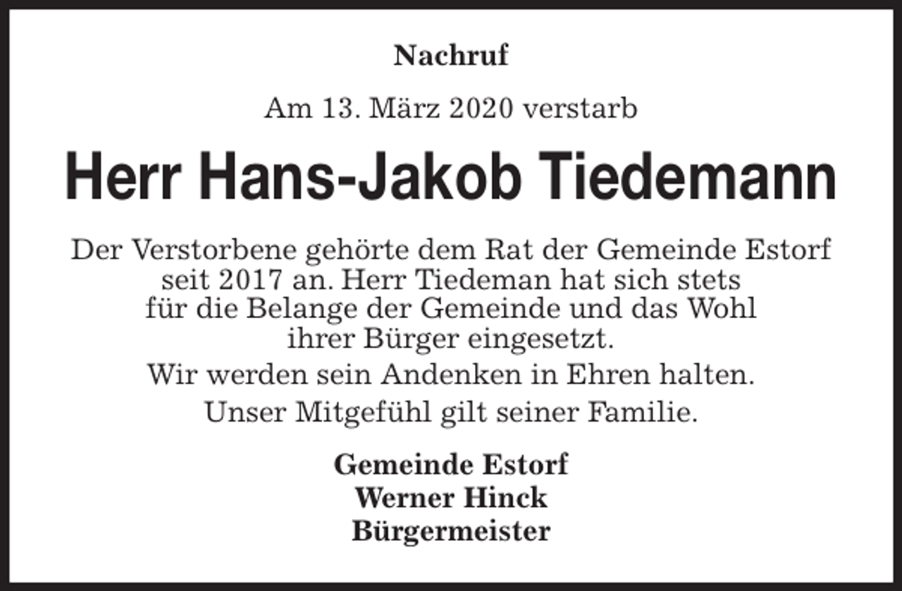 <p>Nachruf<br />Am 13. März 2020 verstarb<br />Herr Hans-Jakob Tiedemann<br />Der Verstorbene gehörte dem Rat der Gemeinde Estorf seit 2017 an. Herr Tiedeman hat sich stets<br />für die Belange der Gemeinde und das Wohl<br />ihrer Bürger eingesetzt.<br />Wir werden sein Andenken in Ehren halten.<br />Unser Mitgefühl gilt seiner Familie.<br />Gemeinde Estorf<br />Werner Hinck<br />Bürgermeister</p>