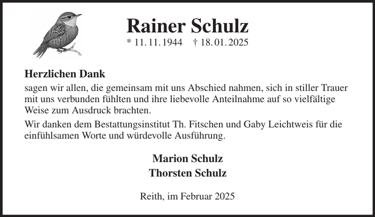 <p>Rainer Schulz<br />* 11. 11. 1944 † 18. 01. 2025<br />Herzlichen Dank<br />sagen wir allen, die gemeinsam mit uns Abschied nahmen, sich in stiller Trauer mit uns verbunden fühlten und ihre liebevolle Anteilnahme auf so vielfältige Weise zum Ausdruck brachten.<br />Wir danken dem Bestattungsinstitut Th. Fitschen und Gaby Leichtweis für die einfühlsamen Worte und würdevolle Ausführung.<br />Marion Schulz<br />Thorsten Schulz<br />Reith, im Februar 2025</p>