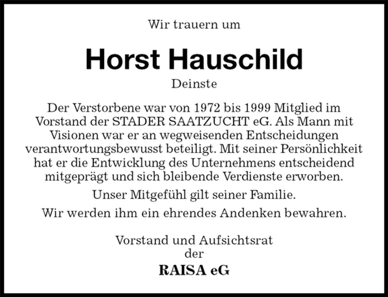 <p>Wir trauern um<br />Horst Hauschild<br />Deinste<br />Der Verstorbene war von 1972 bis 1999 Mitglied im<br />Vorstand der STADER SAATZUCHT eG. Als Mann mit Visionen war er an wegweisenden Entscheidungen<br />verantwortungsbewusst beteiligt. Mit seiner Persönlichkeit hat er die Entwicklung des Unternehmens entscheidend mitgeprägt und sich bleibende Verdienste erworben.<br />Unser Mitgefühl gilt seiner Familie.<br />Wir werden ihm ein ehrendes Andenken bewahren.<br />Vorstand und Aufsichtsrat<br />der<br />RAISA eG</p>