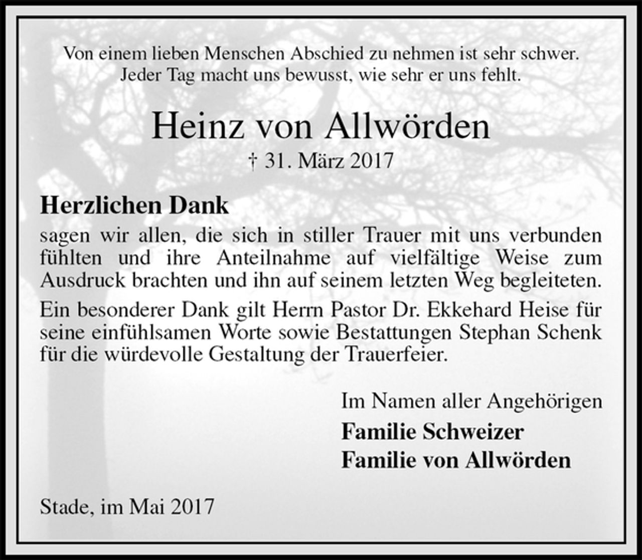 <p>Von einem lieben Menschen Abschied zu nehmen ist sehr schwer.<br />Jeder Tag macht uns bewusst, wie sehr er uns fehlt.<br />Heinz von Allwörden<br />† 31. März 2017<br />Herzlichen Dank<br />sagen wir allen, die sich in stiller Trauer mit uns verbunden fühlten und ihre Anteilnahme auf vielfältige Weise zum<br />Ausdruck brachten und ihn auf seinem letzten Weg begleiteten.<br />Ein besonderer Dank gilt Herrn Pastor Dr. Ekkehard Heise für seine einfühlsamen Worte sowie Bestattungen Stephan Schenk für die würdevolle Gestaltung der Trauerfeier.<br />Im Namen aller Angehörigen<br />Familie Schweizer<br />Familie von Allwörden<br />Stade, im Mai 2017</p>