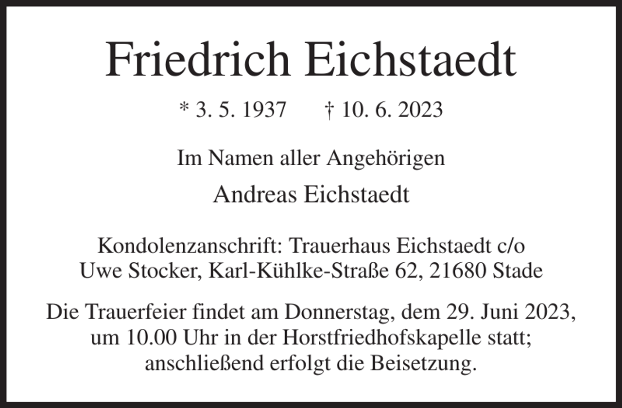 <p>Friedrich Eichstaedt<br />* 3. 5. 1937 † 10. 6. 2023<br />Im Namen aller Angehörigen<br />Andreas Eichstaedt<br />Kondolenzanschrift: Trauerhaus Eichstaedt c/o<br />Uwe Stocker, Karl-Kühlke-Straße 62, 21680 Stade<br />Die Trauerfeier findet am Donnerstag, dem 29. Juni 2023, um 10.00 Uhr in der Horstfriedhofskapelle statt;<br />anschließend erfolgt die Beisetzung.</p>
