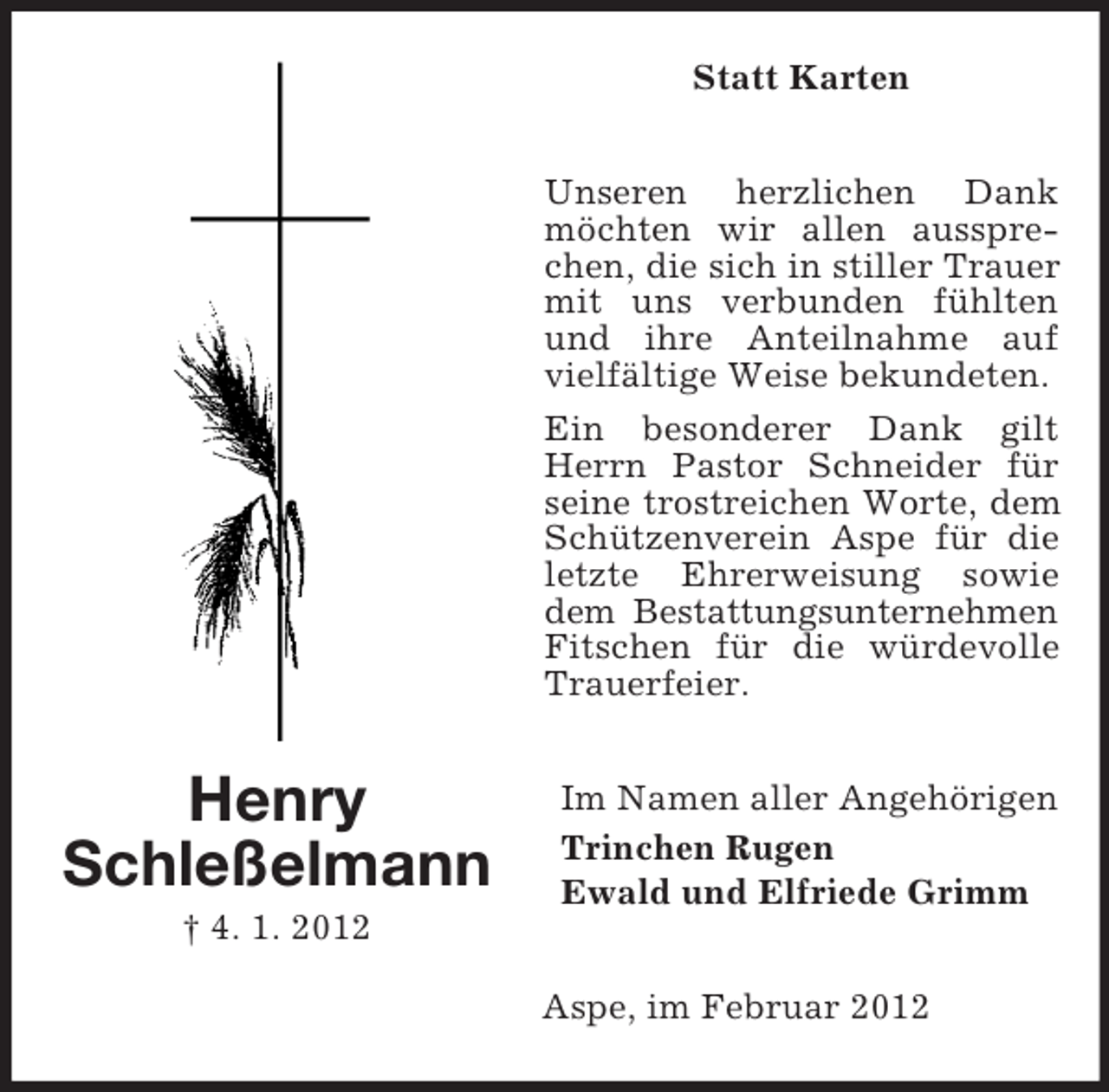 <p>Statt Karten<br />Unseren herzlichen Dank<br />möchten wir allen aussprechen, die sich in stiller Trauer<br />mit uns verbunden fühlten<br />und ihre Anteilnahme auf<br />vielfältige Weise bekundeten.<br />Ein besonderer Dank gilt<br />Herrn Pastor Schneider für<br />seine trostreichen Worte, dem<br />Schützenverein Aspe für die<br />letzte Ehrerweisung sowie<br />dem Bestattungsunternehmen<br />Fitschen für die würdevolle<br />Trauerfeier.</p><p>Henry<br />Schleßelmann</p><p>Im Namen aller Angehörigen<br />Trinchen Rugen<br />Ewald und Elfriede Grimm</p><p>† 4. 1. 2012<br />Aspe, im Februar 2012</p>