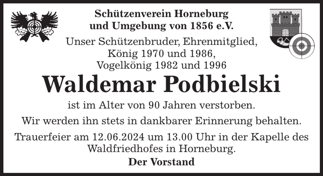 <p>Schützenverein Horneburg<br />und Umgebung von 1856 e.V.<br />Unser Schützenbruder, Ehrenmitglied,<br />König 1970 und 1986,<br />Vogelkönig 1982 und 1996<br />Waldemar Podbielski<br />Der Vorstand<br />ist im Alter von 90 Jahren verstorben.<br />Wir werden ihn stets in dankbarer Erinnerung behalten.<br />Trauerfeier am 12.06.2024 um 13.00 Uhr in der Kapelle des Waldfriedhofes in Horneburg.</p>