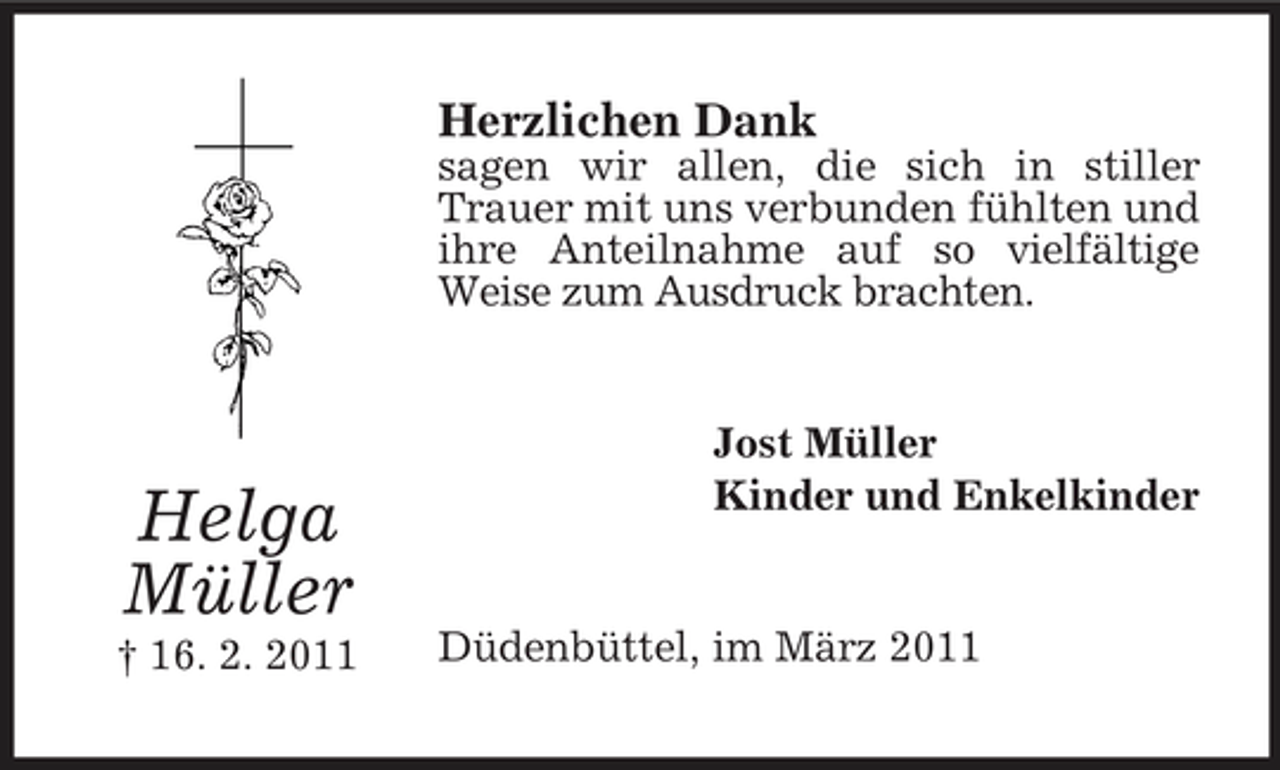 <p>Herzlichen Dank<br />sagen wir allen, die sich in stiller Trauer mit uns verbunden fühlten und ihre Anteilnahme auf so vielfältige Weise zum Ausdruck brachten.</p><p>Helga Müller<br />† 16. 2. 2011</p><p>Jost Müller Kinder und Enkelkinder</p><p>Düdenbüttel, im März 2011</p>