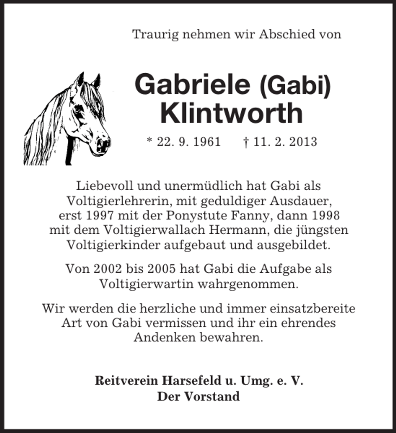 <p>Traurig nehmen wir Abschied von<br />Gabriele (Gabi)<br />Klintworth<br />* 22. 9. 1961 † 11. 2. 2013<br />Liebevoll und unermüdlich hat Gabi als<br />Voltigierlehrerin, mit geduldiger Ausdauer,<br />erst 1997 mit der Ponystute Fanny, dann 1998<br />mit dem Voltigierwallach Hermann, die jüngsten<br />Voltigierkinder aufgebaut und ausgebildet.<br />Von 2002 bis 2005 hat Gabi die Aufgabe als<br />Voltigierwartin wahrgenommen.<br />Wir werden die herzliche und immer einsatzbereite<br />Art von Gabi vermissen und ihr ein ehrendes<br />Andenken bewahren.<br />Reitverein Harsefeld u. Umg. e. V.<br />Der Vorstand</p>