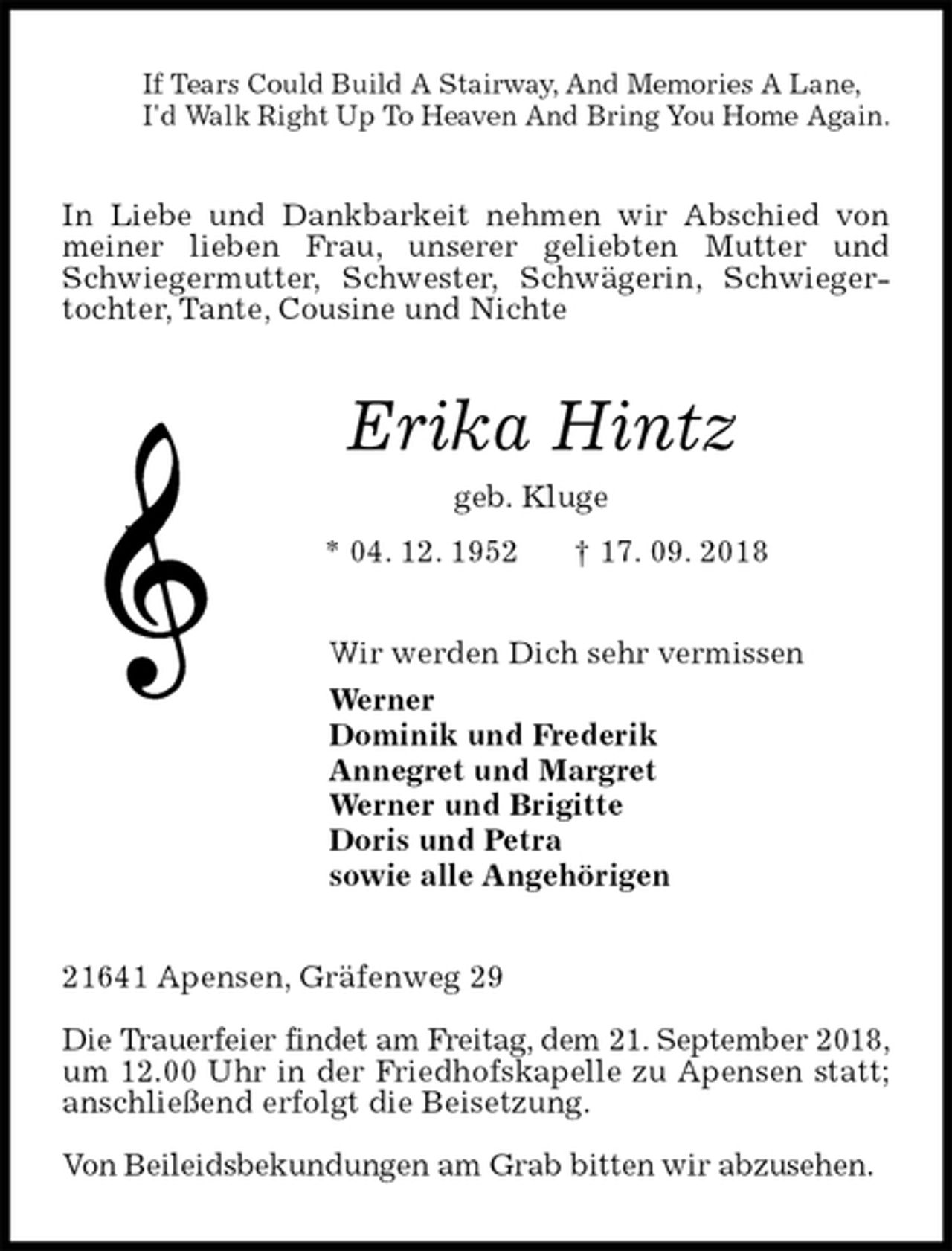 <p>If Tears Could Build A Stairway, And Memories A Lane,<br />I'd Walk Right Up To Heaven And Bring You Home Again.<br />In Liebe und Dankbarkeit nehmen wir Abschied von meiner lieben Frau, unserer geliebten Mutter und Schwiegermutter, Schwester, Schwägerin, Schwiegertochter, Tante, Cousine und Nichte<br />Erika Hintz<br />geb. Kluge<br />* 04. 12. 1952 † 17. 09. 2018<br />Wir werden Dich sehr vermissen<br />Werner<br />Dominik und Frederik<br />Annegret und Margret<br />Werner und Brigitte<br />Doris und Petra<br />sowie alle Angehörigen<br />21641 Apensen, Gräfenweg 29</p>
<p>Die Trauerfeier findet am Freitag, dem 21. September 2018,<br />um 12.00 Uhr in der Friedhofskapelle zu Apensen statt; anschließend erfolgt die Beisetzung.</p>
<p>Von Beileidsbekundungen am Grab bitten wir abzusehen.</p>