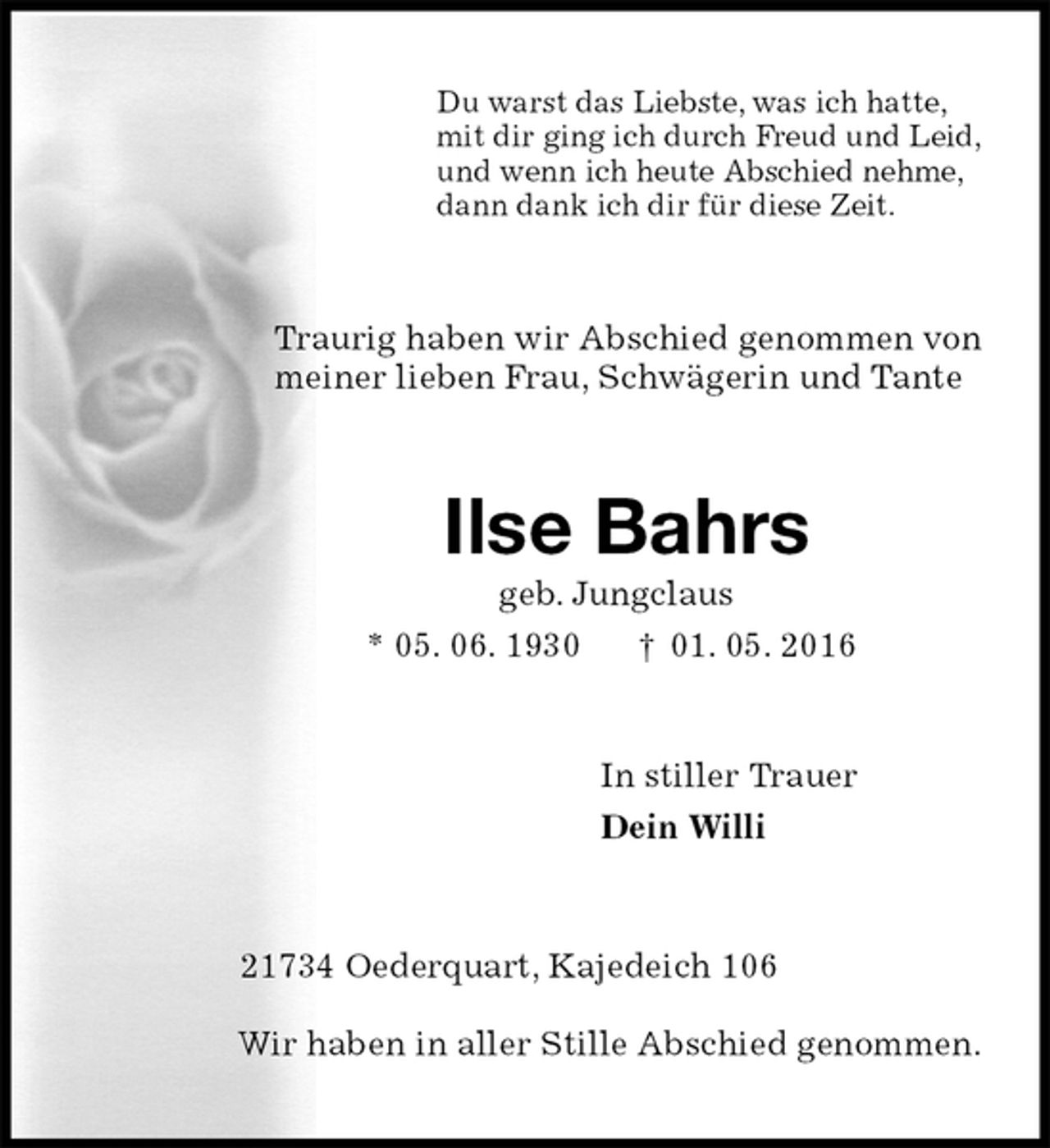 <p>Du warst das Liebste, was ich hatte,<br />mit dir ging ich durch Freud und Leid,<br />und wenn ich heute Abschied nehme,<br />dann dank ich dir für diese Zeit.<br />Traurig haben wir Abschied genommen von<br />meiner lieben Frau, Schwägerin und Tante<br />Ilse Bahrs<br />geb. Jungclaus<br />* 05. 06. 1930 † 01. 05. 2016<br />In stiller Trauer<br />Dein Willi<br />21734 Oederquart, Kajedeich 106</p>
<p>Wir haben in aller Stille Abschied genommen.</p>