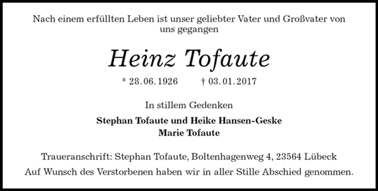 <p>Nach einem erfüllten Leben ist unser geliebter Vater und Großvater von<br />uns gegangen<br />Heinz Tofaute<br />* 28. 06. 1926 † 03. 01. 2017<br />In stillem Gedenken<br />Stephan Tofaute und Heike Hansen-Geske<br />Marie Tofaute<br />Traueranschrift: Stephan Tofaute, Boltenhagenweg 4, 23564 Lübeck<br />Auf Wunsch des Verstorbenen haben wir in aller Stille Abschied genommen.</p>