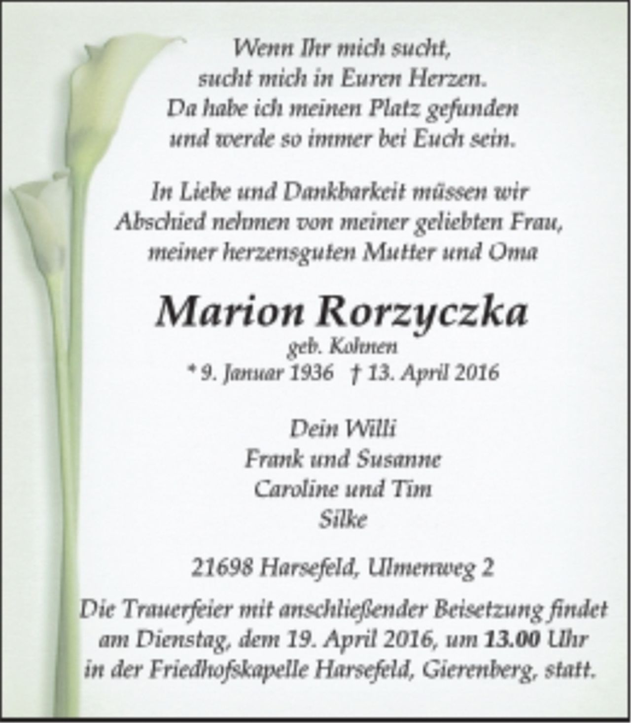 <p>Wenn Ihr mich sucht,<br />sucht mich in Euren Herzen.<br />Da habe ich meinen Platz gefunden<br />und werde so immer bei Euch sein.<br />In Liebe und Dankbarkeit müssen wir<br />Abschied nehmen von meiner geliebten Frau,<br />meiner herzensguten Mutter und Oma<br />Marion Rorzyczka<br />geb. Kohnen<br />* 9. Januar 1936 † 13. April 2016<br />Dein Willi<br />Frank und Susanne<br />Caroline und Tim<br />Silke<br />21698 Harsefeld, Ulmenweg 2<br />Die Trauerfeier mit anschließender Beisetzung findet<br />am Dienstag, dem 19. April 2016, um 13.00 Uhr<br />in der Friedhofskapelle Harsefeld, Gierenberg, statt.</p>
