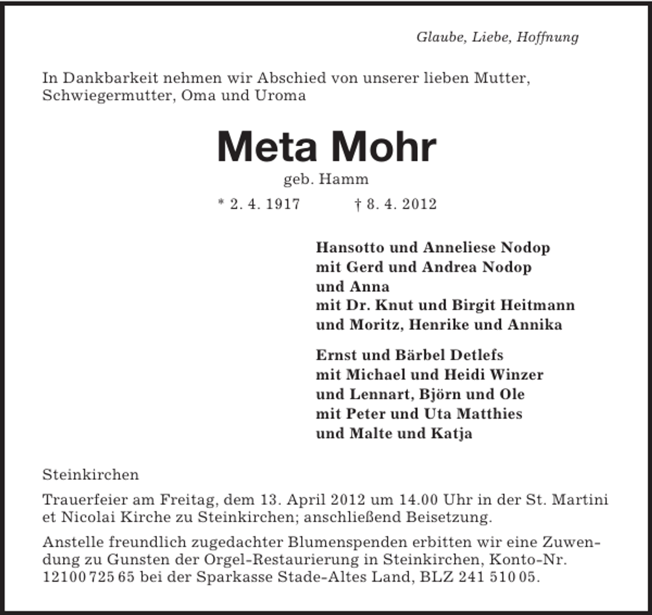 <p>Glaube, Liebe, Hoffnung<br />In Dankbarkeit nehmen wir Abschied von unserer lieben Mutter,<br />Schwiegermutter, Oma und Uroma<br />Meta Mohr<br />geb. Hamm<br />* 2. 4. 1917 † 8. 4. 2012<br />Hansotto und Anneliese Nodop<br />mit Gerd und Andrea Nodop<br />und Anna<br />mit Dr. Knut und Birgit Heitmann<br />und Moritz, Henrike und Annika<br />Ernst und Bärbel Detlefs<br />mit Michael und Heidi Winzer<br />und Lennart, Björn und Ole<br />mit Peter und Uta Matthies<br />und Malte und Katja<br />Steinkirchen<br />Trauerfeier am Freitag, dem 13. April 2012 um 14.00 Uhr in der St. Martini et Nicolai Kirche zu Steinkirchen; anschließend Beisetzung.<br />Anstelle freundlich zugedachter Blumenspenden erbitten wir eine Zuwendung zu Gunsten der Orgel-Restaurierung in Steinkirchen, Konto-Nr. 12100 725 65 bei der Sparkasse Stade-Altes Land, BLZ 241 510 05.</p>