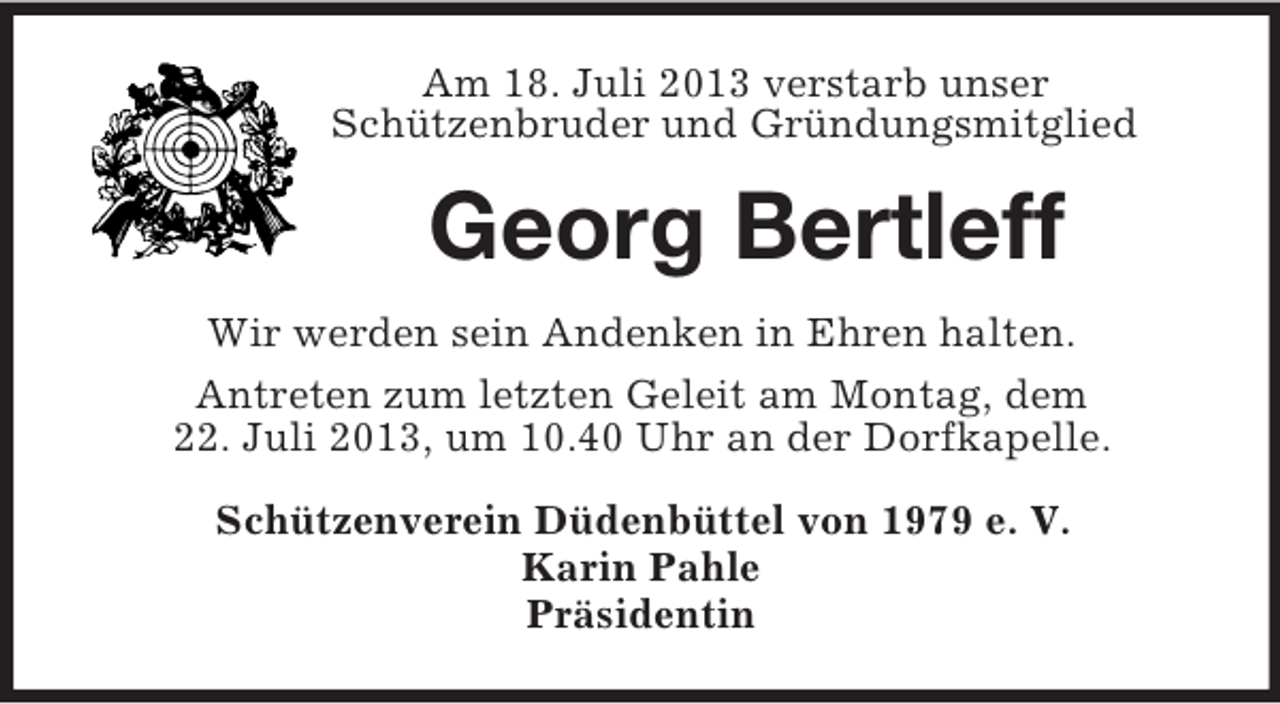 <p>Am 18. Juli 2013 verstarb unser<br />Schützenbruder und Gründungsmitglied<br />Georg Bertleff<br />Wir werden sein Andenken in Ehren halten.<br />Antreten zum letzten Geleit am Montag, dem<br />22. Juli 2013, um 10.40 Uhr an der Dorfkapelle.<br />Schützenverein Düdenbüttel von 1979 e. V.<br />Karin Pahle<br />Präsidentin</p>