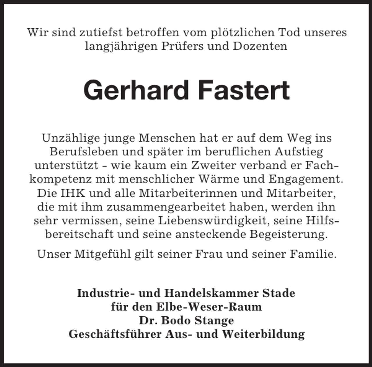 <p>Wir sind zutiefst betroffen vom plötzlichen Tod unseres<br />langjährigen Prüfers und Dozenten</p><p>Gerhard Fastert<br />Unzählige junge Menschen hat er auf dem Weg ins<br />Berufsleben und später im beruflichen Aufstieg<br />unterstützt - wie kaum ein Zweiter verband er Fachkompetenz mit menschlicher Wärme und Engagement.<br />Die IHK und alle Mitarbeiterinnen und Mitarbeiter,<br />die mit ihm zusammengearbeitet haben, werden ihn<br />sehr vermissen, seine Liebenswürdigkeit, seine Hilfsbereitschaft und seine ansteckende Begeisterung.<br />Unser Mitgefühl gilt seiner Frau und seiner Familie.<br />Industrie- und Handelskammer Stade<br />für den Elbe-Weser-Raum<br />Dr. Bodo Stange<br />Geschäftsführer Aus- und Weiterbildung</p>