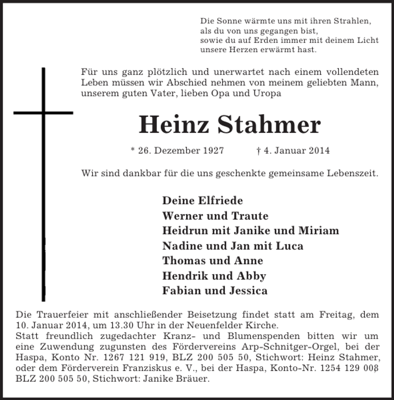 <p>Die Sonne wärmte uns mit ihren Strahlen,<br />als du von uns gegangen bist,<br />sowie du auf Erden immer mit deinem Licht<br />unsere Herzen erwärmt hast.<br />Für uns ganz plötzlich und unerwartet nach einem vollendeten<br />Leben müssen wir Abschied nehmen von meinem geliebten Mann,<br />unserem guten Vater, lieben Opa und Uropa<br />Heinz Stahmer<br />* 26. Dezember 1927 † 4. Januar 2014<br />Wir sind dankbar für die uns geschenkte gemeinsame Lebenszeit.<br />Deine Elfriede<br />Werner und Traute<br />Heidrun mit Janike und Miriam<br />Nadine und Jan mit Luca<br />Thomas und Anne<br />Hendrik und Abby<br />Fabian und Jessica<br />Die Trauerfeier mit anschließender Beisetzung findet statt am Freitag, dem<br />10. Januar 2014, um 13.30 Uhr in der Neuenfelder Kirche.<br />Statt freundlich zugedachter Kranz- und Blumenspenden bitten wir um<br />eine Zuwendung zugunsten des Fördervereins Arp-Schnitger-Orgel, bei der<br />Haspa, Konto Nr. 1267 121 919, BLZ 200 505 50, Stichwort: Heinz Stahmer,<br />oder dem Förderverein Franziskus e. V., bei der Haspa, Konto-Nr. 1254 129 008,<br />BLZ 200 505 50, Stichwort: Janike Bräuer.</p>