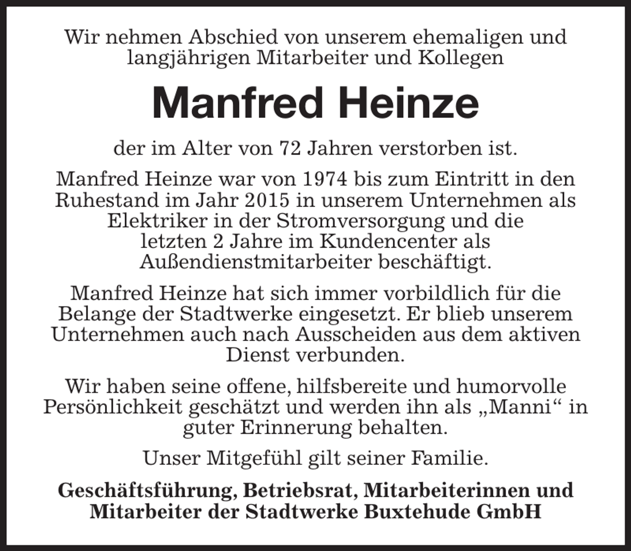 <p>Wir nehmen Abschied von unserem ehemaligen und langjährigen Mitarbeiter und Kollegen<br />Manfred Heinze<br />der im Alter von 72 Jahren verstorben ist.<br />Manfred Heinze war von 1974 bis zum Eintritt in den Ruhestand im Jahr 2015 in unserem Unternehmen als Elektriker in der Stromversorgung und die<br />letzten 2 Jahre im Kundencenter als<br />Außendienstmitarbeiter beschäftigt.<br />Manfred Heinze hat sich immer vorbildlich für die<br />Belange der Stadtwerke eingesetzt. Er blieb unserem Unternehmen auch nach Ausscheiden aus dem aktiven Dienst verbunden.<br />Wir haben seine offene, hilfsbereite und humorvolle<br />Persönlichkeit geschätzt und werden ihn als „Manni“ in guter Erinnerung behalten.<br />Unser Mitgefühl gilt seiner Familie.<br />Geschäftsführung, Betriebsrat, Mitarbeiterinnen und Mitarbeiter der Stadtwerke Buxtehude GmbH</p>