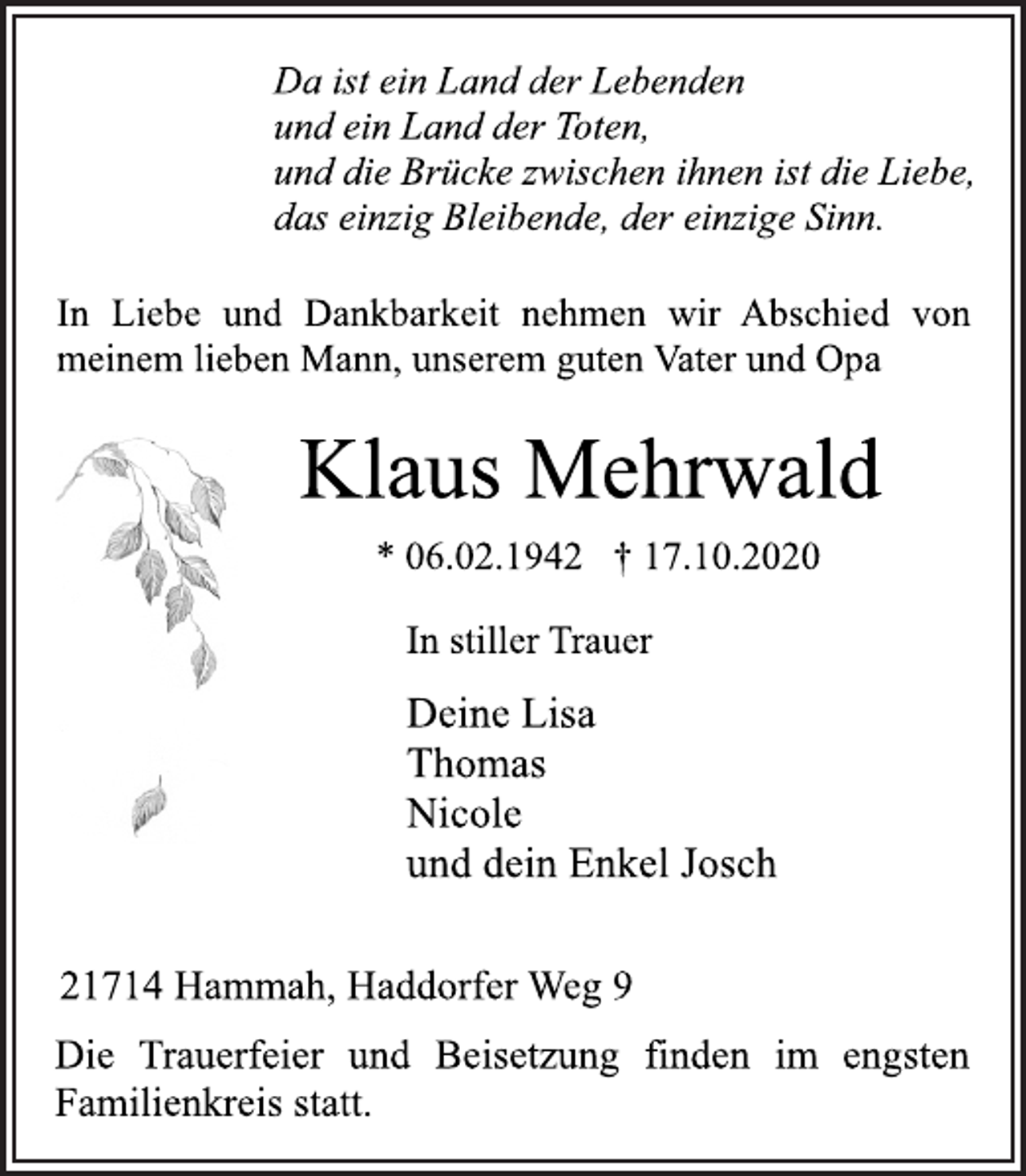 <p>Da ist ein Land der Lebenden<br />und ein Land der Toten,<br />und die Brücke zwischen ihnen ist die Liebe,<br />das einzig Bleibende, der einzige Sinn.<br />In Liebe und Dankbarkeit nehmen wir Abschied von<br />meinem lieben Mann, unserem guten Vater und Opa<br />Klaus Mehrwald<br />* 06.02.1942 † 17.10.2020<br />In stiller Trauer<br />Deine Lisa<br />Thomas<br />Nicole<br />und dein Enkel Josch<br />21714 Hammah, Haddorfer Weg 9<br />Die Trauerfeier und Beisetzung finden im engsten<br />Familienkreis statt.</p>