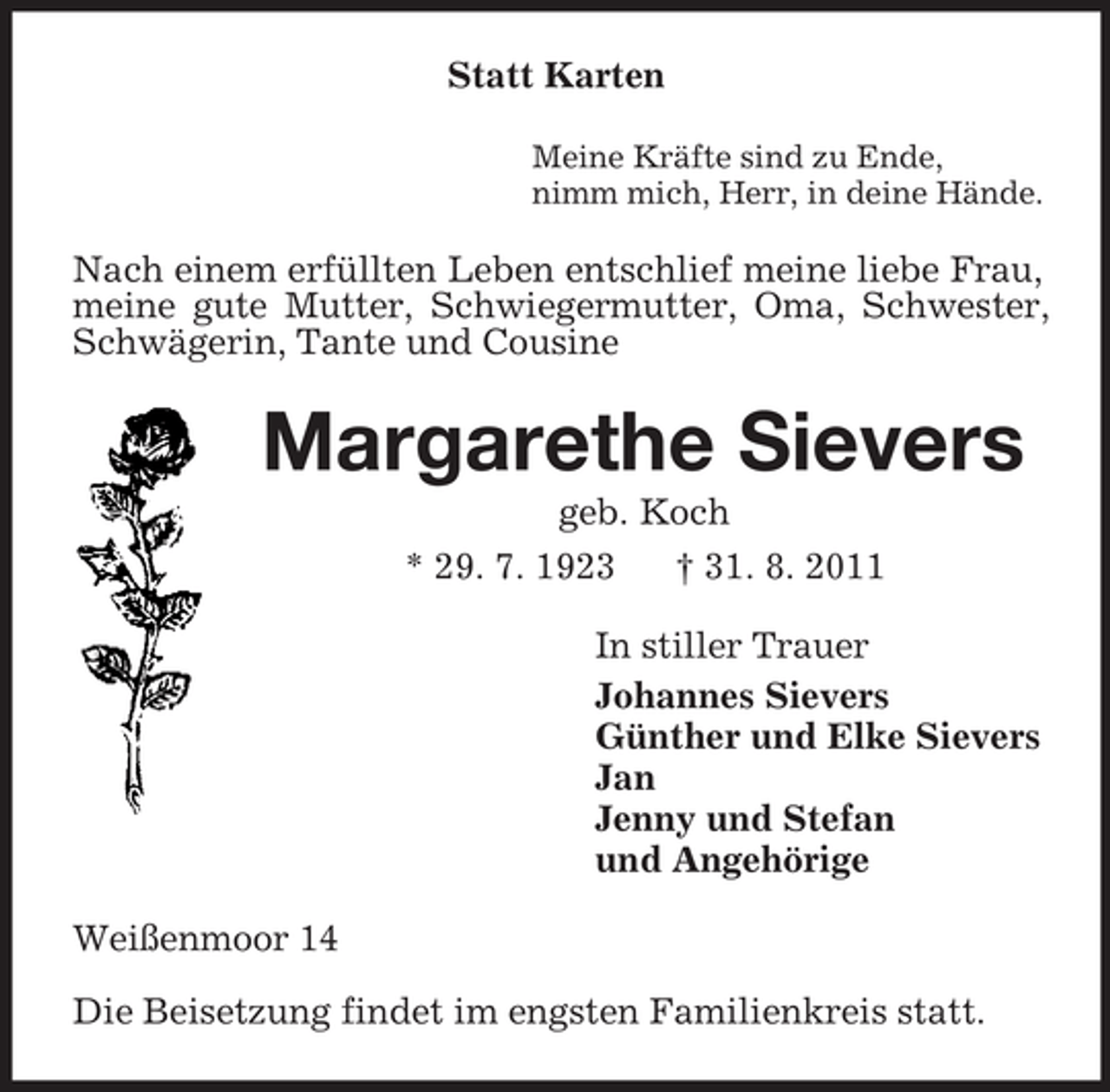 <p>Statt Karten<br />Meine Kräfte sind zu Ende,<br />nimm mich, Herr, in deine Hände.<br />Nach einem erfüllten Leben entschlief meine liebe Frau, meine gute Mutter, Schwiegermutter, Oma, Schwester, Schwägerin, Tante und Cousine<br />Margarethe Sievers<br />geb. Koch<br />* 29. 7. 1923 † 31. 8. 2011<br />In stiller Trauer<br />Johannes Sievers<br />Günther und Elke Sievers<br />Jan<br />Jenny und Stefan<br />und Angehörige<br />Weißenmoor 14</p><p>Die Beisetzung findet im engsten Familienkreis statt.</p>