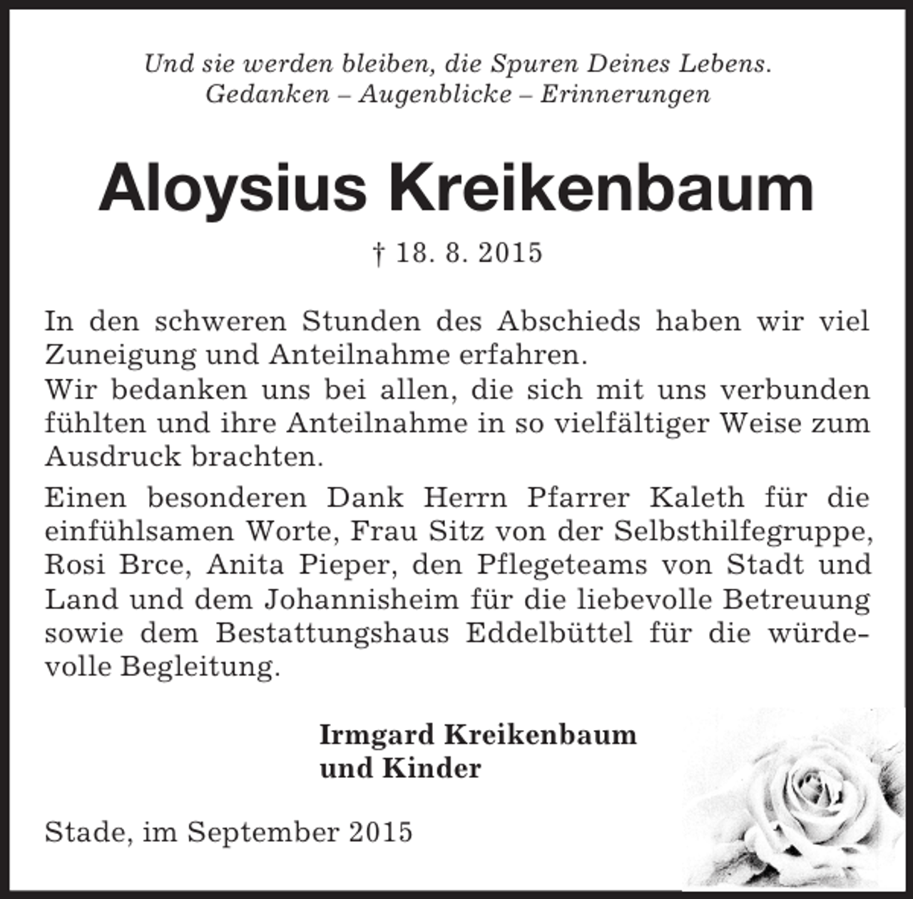 <p>Und sie werden bleiben, die Spuren Deines Lebens.<br />Gedanken – Augenblicke – Erinnerungen<br />Aloysius Kreikenbaum<br />† 18. 8. 2015<br />In den schweren Stunden des Abschieds haben wir viel Zuneigung und Anteilnahme erfahren.<br />Wir bedanken uns bei allen, die sich mit uns verbunden fühlten und ihre Anteilnahme in so vielfältiger Weise zum Ausdruck brachten.<br />Einen besonderen Dank Herrn Pfarrer Kaleth für die<br />einfühlsamen Worte, Frau Sitz von der Selbsthilfegruppe, Rosi Brce, Anita Pieper, den Pflegeteams von Stadt und Land und dem Johannisheim für die liebevolle Betreuung sowie dem Bestattungshaus Eddelbüttel für die würde-volle Begleitung.<br />Irmgard Kreikenbaum<br />und Kinder<br />Stade, im September 2015</p>