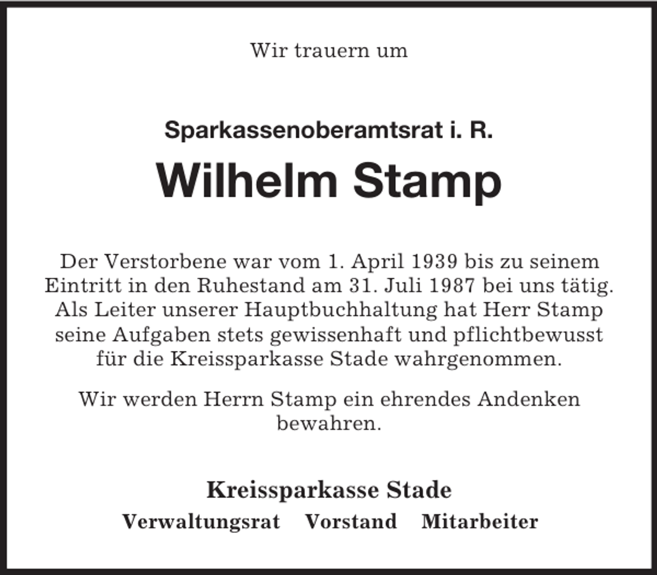 <p>Wir trauern um<br />Sparkassenoberamtsrat i. R.</p><p>Wilhelm Stamp<br />Der Verstorbene war vom 1. April 1939 bis zu seinem Eintritt in den Ruhestand am 31. Juli 1987 bei uns tätig.<br />Als Leiter unserer Hauptbuchhaltung hat Herr Stamp seine Aufgaben stets gewissenhaft und pflichtbewusst für die Kreissparkasse Stade wahrgenommen.<br />Wir werden Herrn Stamp ein ehrendes Andenken<br />bewahren.<br />Kreissparkasse Stade<br />Verwaltungsrat Vorstand Mitarbeiter</p>