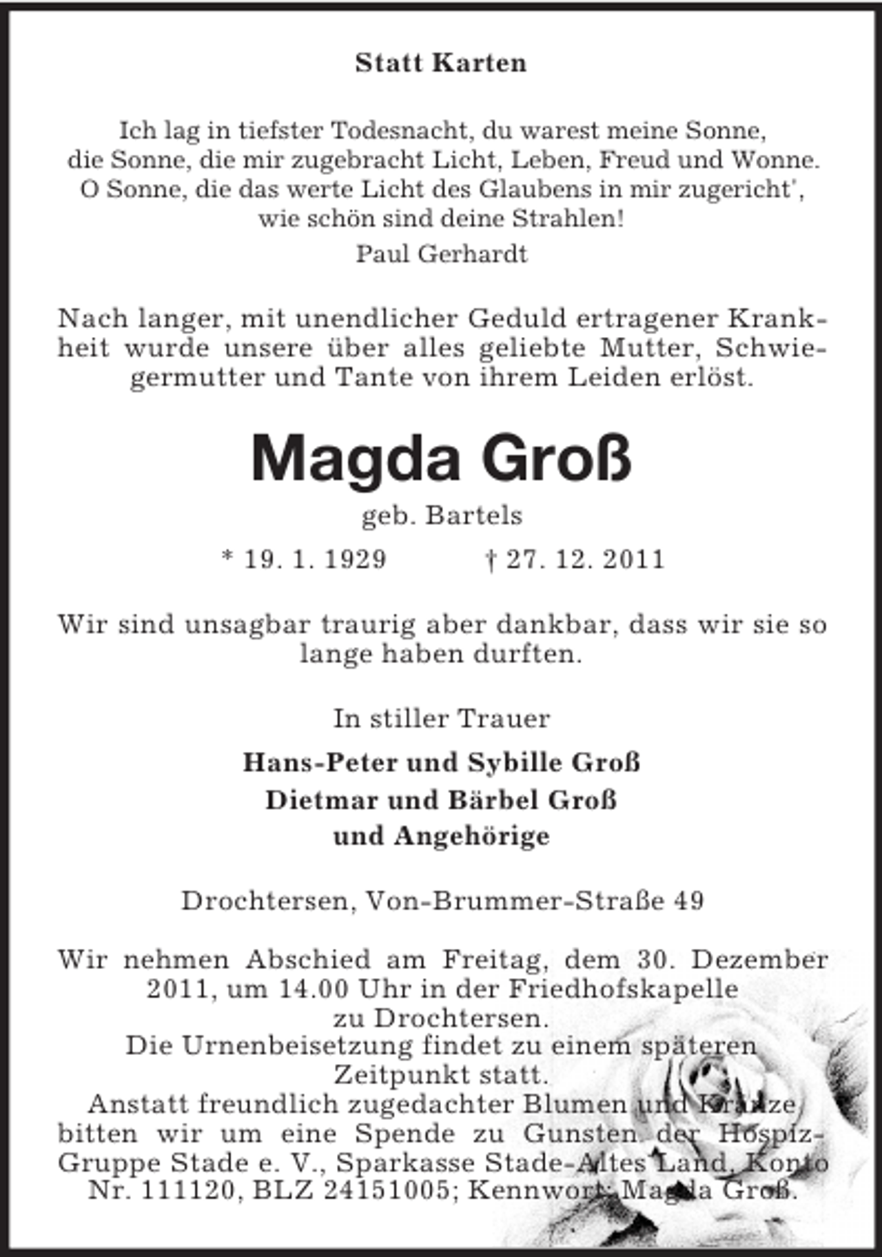 <p>Statt Karten<br />Ich lag in tiefster Todesnacht, du warest meine Sonne,<br />die Sonne, die mir zugebracht Licht, Leben, Freud und Wonne.<br />O Sonne, die das werte Licht des Glaubens in mir zugericht',<br />wie schön sind deine Strahlen!<br />Paul Gerhardt</p><p>Nach langer, mit unendlicher Geduld ertragener Krankheit wurde unsere über alles geliebte Mutter, Schwiegermutter und Tante von ihrem Leiden erlöst.</p><p>Magda Groß<br />geb. Bartels<br />* 19. 1. 1929</p><p>† 27. 12. 2011</p><p>Wir sind unsagbar traurig aber dankbar, dass wir sie so<br />lange haben durften.<br />In stiller Trauer<br />Hans-Peter und Sybille Groß<br />Dietmar und Bärbel Groß<br />und Angehörige<br />Drochtersen, Von-Brummer-Straße 49<br />Wir nehmen Abschied am Freitag, dem 30. Dezember<br />2011, um 14.00 Uhr in der Friedhofskapelle<br />zu Drochtersen.<br />Die Urnenbeisetzung findet zu einem späteren<br />Zeitpunkt statt.<br />Anstatt freundlich zugedachter Blumen und Kränze<br />bitten wir um eine Spende zu Gunsten der HospizGruppe Stade e. V., Sparkasse Stade-Altes Land, Konto<br />Nr. 111120, BLZ 24151005; Kennwort: Magda Groß.</p>