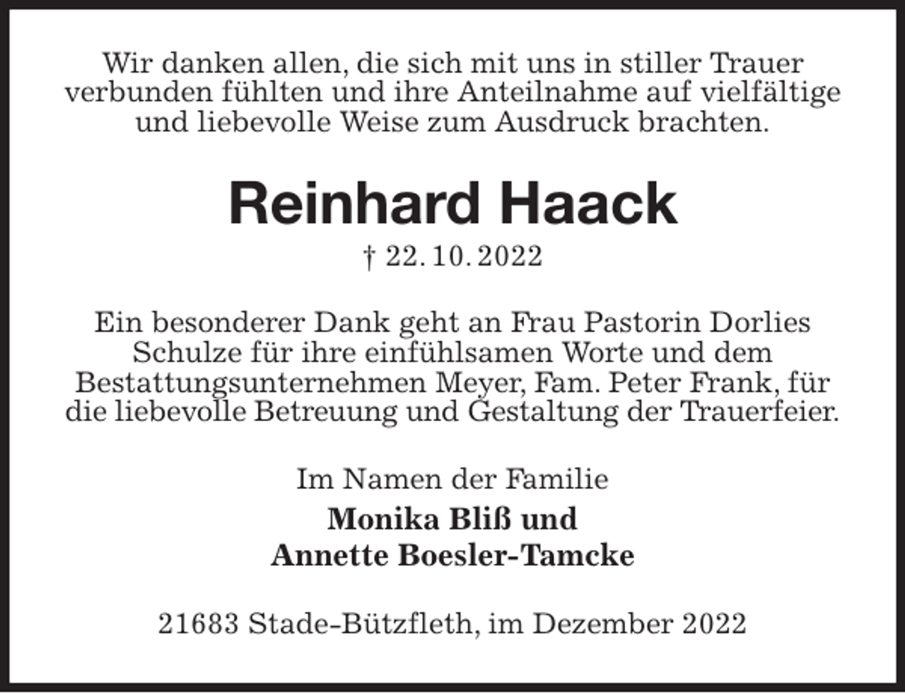 <p>Wir danken allen, die sich mit uns in stiller Trauer<br />verbunden fühlten und ihre Anteilnahme auf vielfältige und liebevolle Weise zum Ausdruck brachten.<br />Reinhard Haack<br />† 22. 10. 2022<br />Ein besonderer Dank geht an Frau Pastorin Dorlies Schulze für ihre einfühlsamen Worte und dem<br />Bestattungsunternehmen Meyer, Fam. Peter Frank, für die liebevolle Betreuung und Gestaltung der Trauerfeier.<br />Im Namen der Familie<br />Monika Bliß und<br />Annette Boesler-Tamcke<br />21683 Stade-Bützfleth, im Dezember 2022</p>
