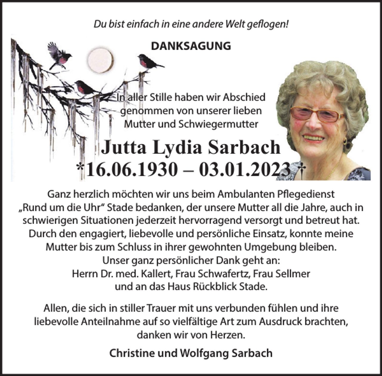 <p>Du bist einfach in eine andere Welt geflogen!<br />DANKSAGUNG<br />In aller Stille haben wir Abschied genommen<br />von unserer lieben Mutter und Schwiegermutter<br />Jutta Lydia Sarbach<br />*16.06.1930 - 03.01.2023 †<br />Ganz herzlich möchten wir uns beim Ambulanten Pflegedienst<br />„Rund um die Uhr“ Stade bedanken, der unsere Mutter all die<br />Jahre, auch in schwierigen Situationen jederzeit hervorragend<br />versorgt und betreut hat. Durch den engagiert, liebevolle und<br />persönliche Einsatz, konnte meine Mutter bis zum Schluss<br />in ihrer gewohnten Umgebung bleiben.<br />Unser ganz persönlicher Dank geht an:<br />Herrn Dr. med. Kallert, Frau Schwafertz, Frau Sellmer und an<br />das Haus Rückblick Stade.<br />Allen, die sich in stiller Trauer mit uns verbunden fühlen<br />und ihre liebevolle Anteilnahme auf so vielfältige Art<br />zum Ausdruck brachten, danken wir von Herzen.<br />Christine und Wolfgang Sarbach</p>
