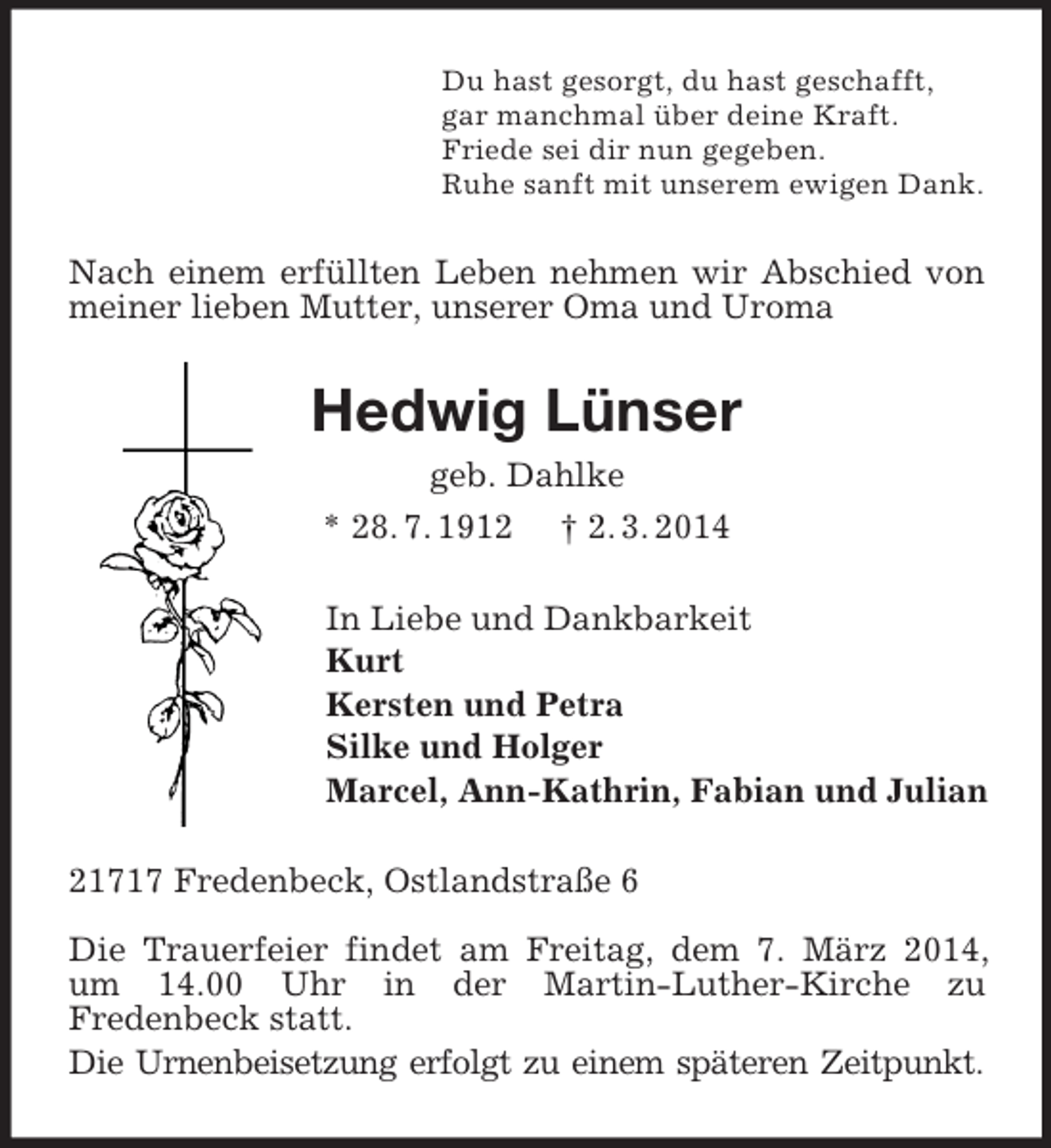 <p>Du hast gesorgt, du hast geschafft,<br />gar manchmal über deine Kraft.<br />Friede sei dir nun gegeben.<br />Ruhe sanft mit unserem ewigen Dank.<br />Nach einem erfüllten Leben nehmen wir Abschied von meiner lieben Mutter, unserer Oma und Uroma<br />Hedwig Lünser<br />geb. Dahlke<br />* 28. 7. 1912 † 2. 3. 2014<br />In Liebe und Dankbarkeit<br />Kurt<br />Kersten und Petra<br />Silke und Holger<br />Marcel, Ann-Kathrin, Fabian und Julian<br />21717 Fredenbeck, Ostlandstraße 6</p><p>Die Trauerfeier findet am Freitag, dem 7. März 2014, um 14.00 Uhr in der Martin-Luther-Kirche zu<br />Fredenbeck statt.<br />Die Urnenbeisetzung erfolgt zu einem späteren Zeitpunkt.</p>