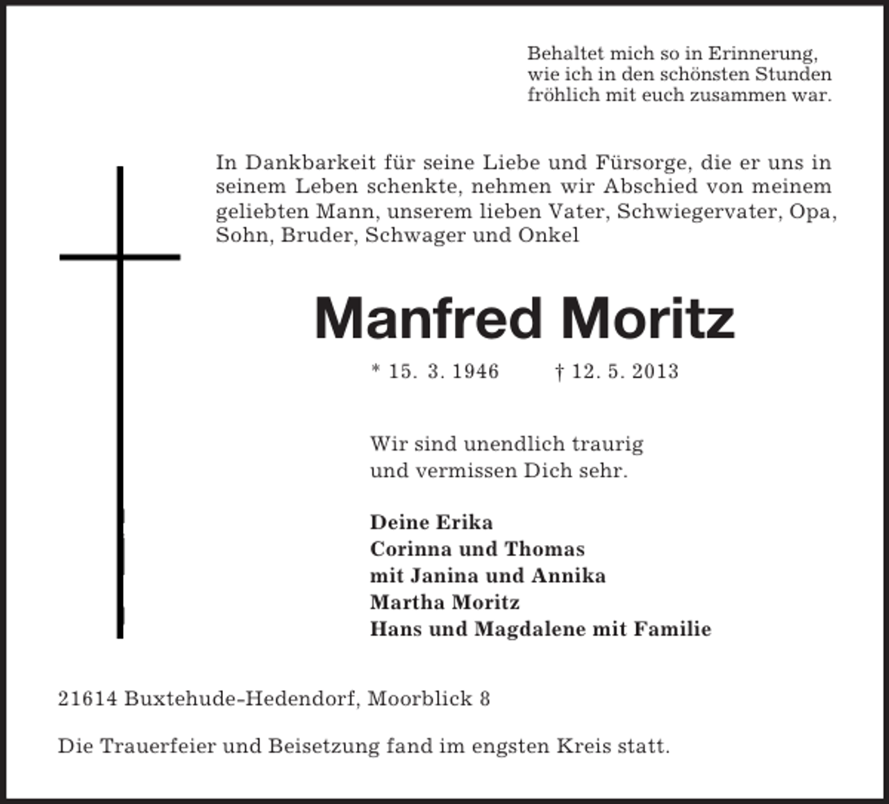 <p>Behaltet mich so in Erinnerung,<br />wie ich in den schönsten Stunden<br />fröhlich mit euch zusammen war.<br />In Dankbarkeit für seine Liebe und Fürsorge, die er uns in seinem Leben schenkte, nehmen wir Abschied von meinem geliebten Mann, unserem lieben Vater, Schwiegervater, Opa, Sohn, Bruder, Schwager und Onkel<br />Manfred Moritz<br />* 15. 3. 1946 † 12. 5. 2013<br />Wir sind unendlich traurig<br />und vermissen Dich sehr.</p><p>Deine Erika<br />Corinna und Thomas<br />mit Janina und Annika<br />Martha Moritz<br />Hans und Magdalene mit Familie<br />21614 Buxtehude-Hedendorf, Moorblick 8</p><p>Die Trauerfeier und Beisetzung fand im engsten Kreis statt.</p>