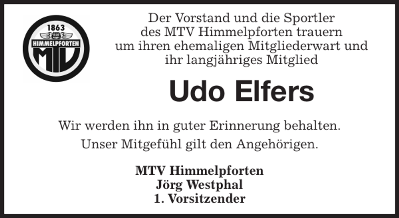 <p>Der Vorstand und die Sportler<br />des MTV Himmelpforten trauern<br />um ihren ehemaligen Mitgliederwart und<br />ihr langjähriges Mitglied<br />Wir werden ihn in guter Erinnerung behalten.<br />Unser Mitgefühl gilt den Angehörigen.<br />MTV Himmelpforten<br />Jörg Westphal<br />1. Vorsitzender<br />Udo Elfers</p>