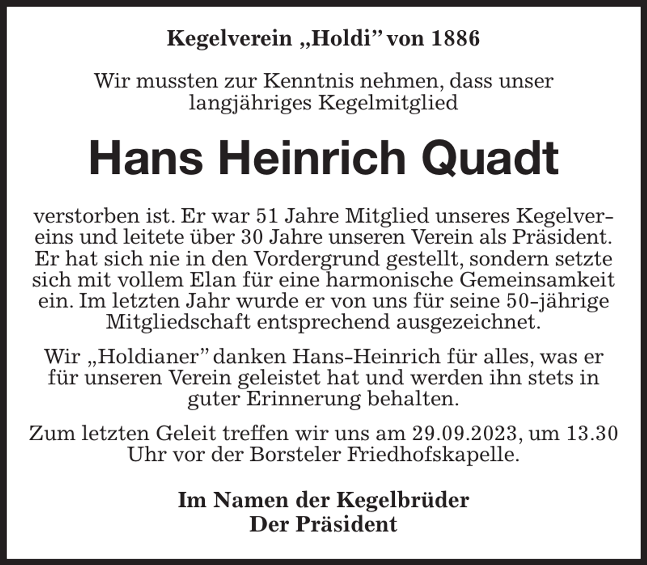 <p>Kegelverein „Holdi” von 1886</p><p>Wir mussten zur Kenntnis nehmen, dass unser<br />langjähriges Kegelmitglied<br />Hans Heinrich Quadt<br />verstorben ist. Er war 51 Jahre Mitglied unseres Kegelvereins und leitete über 30 Jahre unseren Verein als Präsident.<br />Er hat sich nie in den Vordergrund gestellt, sondern setzte sich mit vollem Elan für eine harmonische Gemeinsamkeit ein. Im letzten Jahr wurde er von uns für seine 50-jährige Mitgliedschaft entsprechend ausgezeichnet.<br />Wir „Holdianer” danken Hans-Heinrich für alles, was er für unseren Verein geleistet hat und werden ihn stets in guter Erinnerung behalten.<br />Zum letzten Geleit treffen wir uns am 29.09.2023, um 13.30 Uhr vor der Borsteler Friedhofskapelle.<br />Im Namen der Kegelbrüder<br />Der Präsident</p>