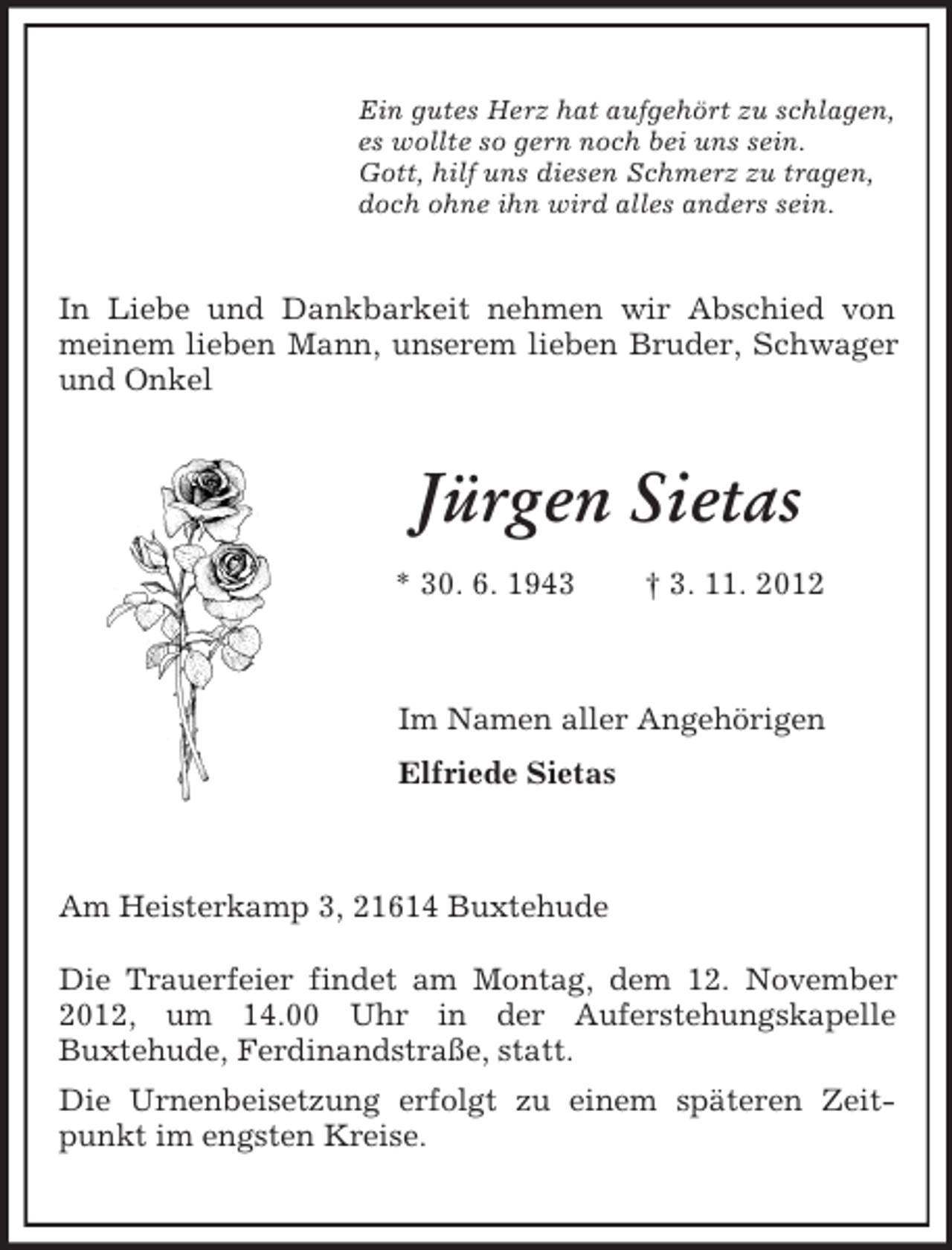 <p>Ein gutes Herz hat aufgehört zu schlagen,<br />es wollte so gern noch bei uns sein.<br />Gott, hilf uns diesen Schmerz zu tragen,<br />doch ohne ihn wird alles anders sein.</p><p>In Liebe und Dankbarkeit nehmen wir Abschied von<br />meinem lieben Mann, unserem lieben Bruder, Schwager<br />und Onkel</p><p>Jürgen Sietas<br />* 30. 6. 1943</p><p>† 3. 11. 2012</p><p>Im Namen aller Angehörigen<br />Elfriede Sietas</p><p>Am Heisterkamp 3, 21614 Buxtehude<br />Die Trauerfeier findet am Montag, dem 12. November<br />2012, um 14.00 Uhr in der Auferstehungskapelle<br />Buxtehude, Ferdinandstraße, statt.<br />Die Urnenbeisetzung erfolgt zu einem späteren Zeitpunkt im engsten Kreise.</p>