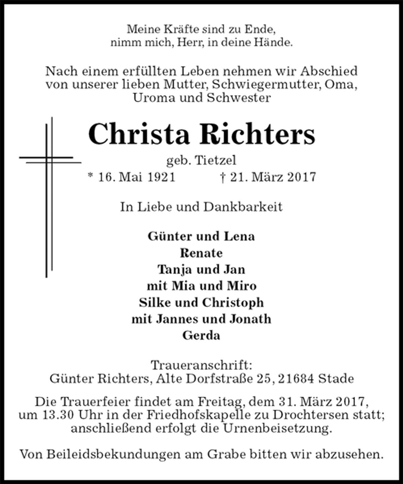 <p>Meine Kräfte sind zu Ende,<br />nimm mich, Herr, in deine Hände.<br />Nach einem erfüllten Leben nehmen wir Abschied<br />von unserer lieben Mutter, Schwiegermutter, Oma,<br />Uroma und Schwester<br />Christa Richters<br />geb. Tietzel<br />* 16. Mai 1921 † 21. März 2017<br />In Liebe und Dankbarkeit</p><p>Günter und Lena<br />Renate<br />Tanja und Jan<br />mit Mia und Miro<br />Silke und Christoph<br />mit Jannes und Jonath<br />Gerda<br />Traueranschrift:<br />Günter Richters, Alte Dorfstraße 25, 21684 Stade<br />Die Trauerfeier findet am Freitag, dem 31. März 2017,<br />um 13.30 Uhr in der Friedhofskapelle zu Drochtersen statt;<br />anschließend erfolgt die Urnenbeisetzung.</p><p>Von Beileidsbekundungen am Grabe bitten wir abzusehen.</p>