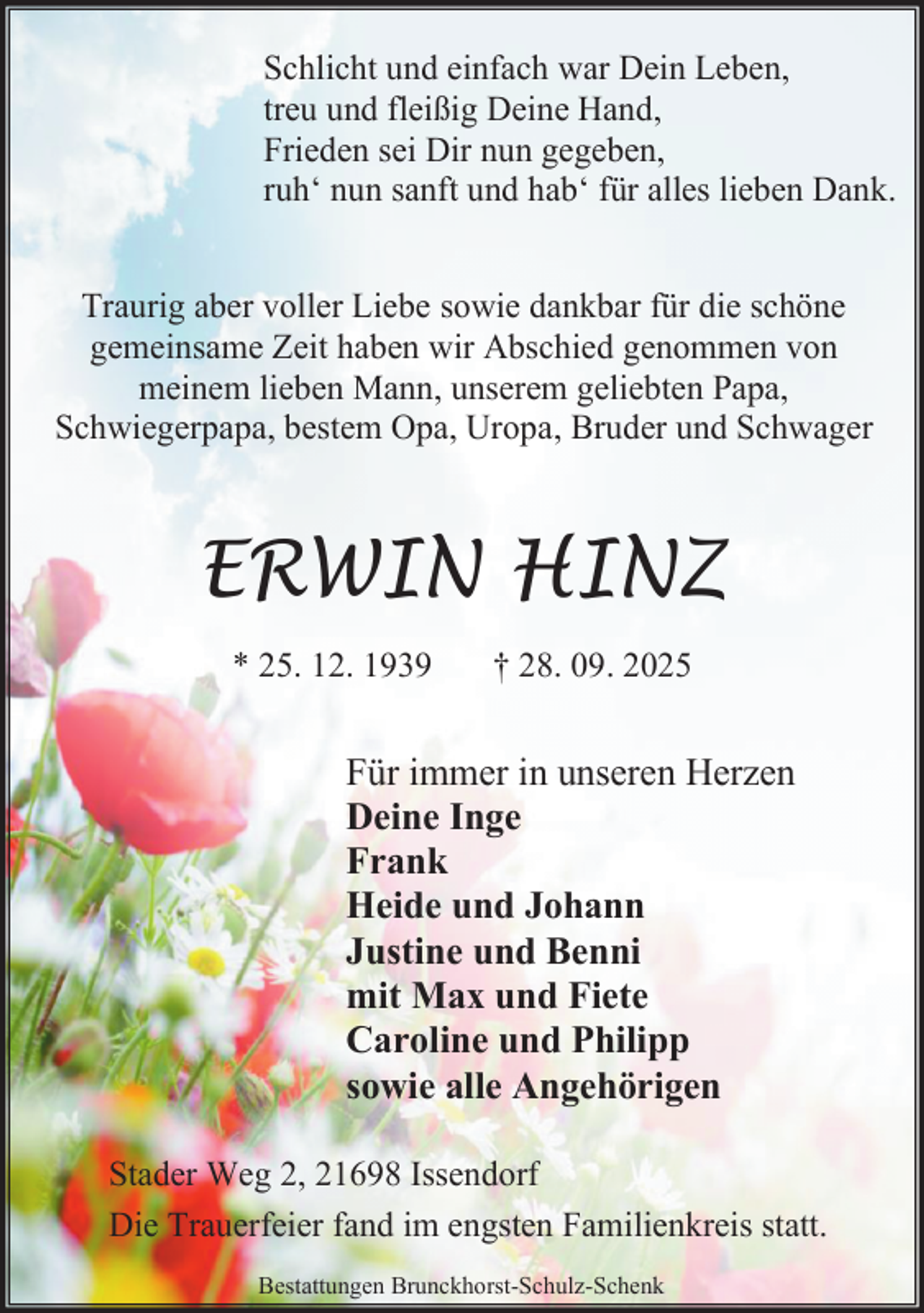 <p>Schlicht und einfach war Dein Leben,<br />treu und fleißig Deine Hand,<br />Frieden sei Dir nun gegeben,<br />ruh‘ nun sanft und hab‘ für alles lieben Dank.<br />Traurig aber voller Liebe sowie dankbar für die schöne<br />gemeinsame Zeit haben wir Abschied genommen von<br />meinem lieben Mann, unserem geliebten Papa,<br />Schwiegerpapa, bestem Opa, Uropa, Bruder und Schwager</p><p>ERWIN HINZ<br />* 25. 12. 1939</p><p>† 28. 09. 2025</p><p>Für immer in unseren Herzen<br />Deine Inge<br />Frank<br />Heide und Johann<br />Justine und Benni<br />mit Max und Fiete<br />Caroline und Philipp<br />sowie alle Angehörigen<br />Stader Weg 2, 21698 Issendorf<br />Die Trauerfeier fand im engsten Familienkreis statt.<br />Bestattungen Brunckhorst-Schulz-Schenk</p>