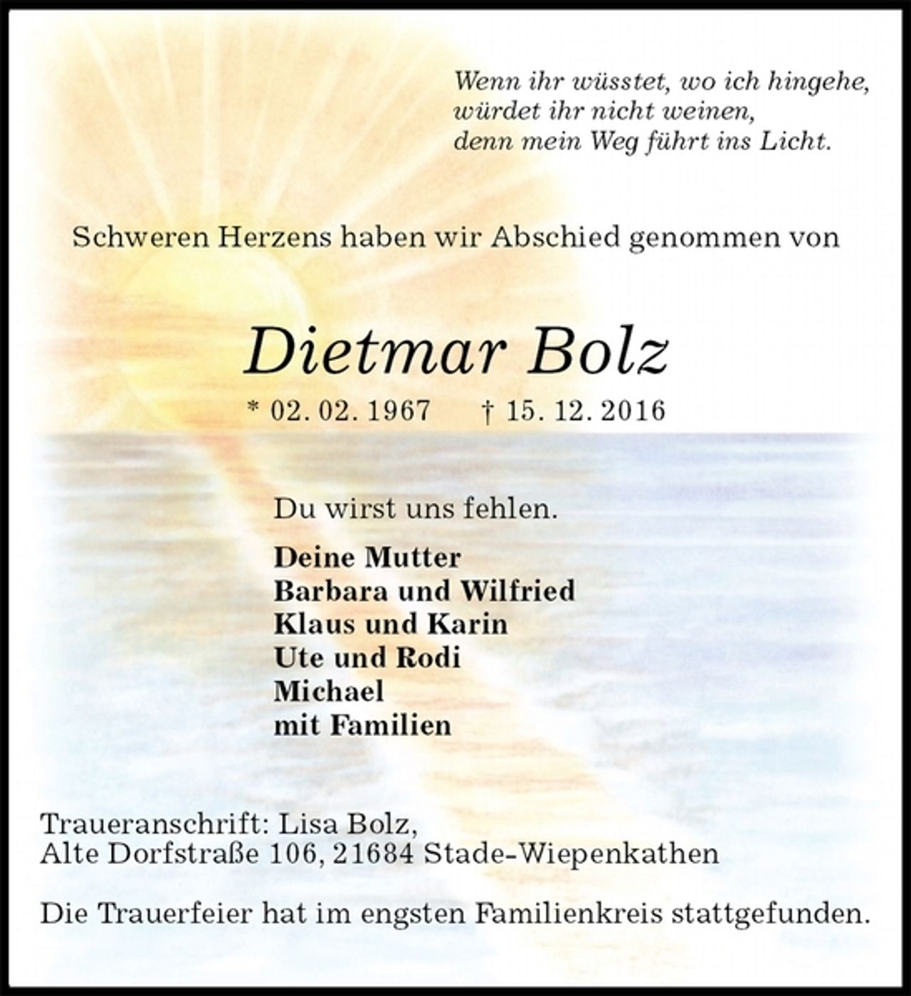 <p>Wenn ihr wüsstet, wo ich hingehe,<br />würdet ihr nicht weinen,<br />denn mein Weg führt ins Licht.<br />Schweren Herzens haben wir Abschied genommen von<br />Dietmar Bolz<br />* 02. 02. 1967 † 15. 12. 2016<br />Du wirst uns fehlen.<br />Deine Mutter<br />Barbara und Wilfried<br />Klaus und Karin<br />Ute und Rodi<br />Michael<br />mit Familien<br />Traueranschrift: Lisa Bolz,<br />Alte Dorfstraße 106, 21684 Stade-Wiepenkathen</p><p>Die Trauerfeier hat im engsten Familienkreis stattgefunden.</p>