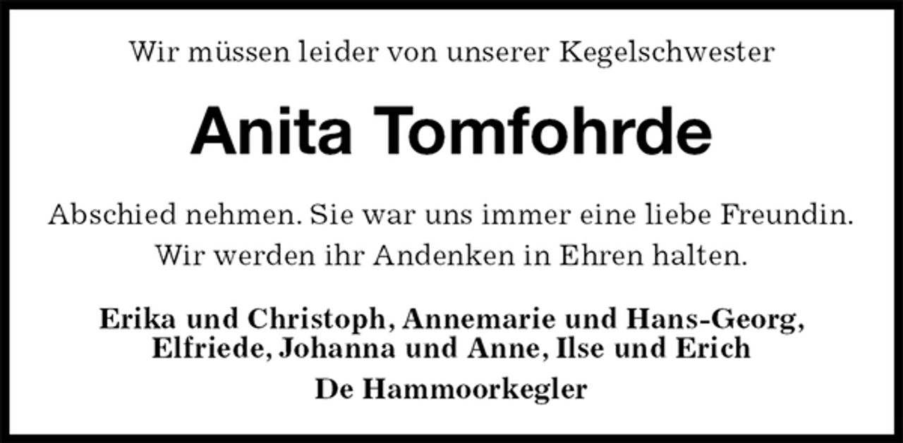 <p>Wir müssen leider von unserer Kegelschwester<br />Anita Tomfohrde<br />Abschied nehmen. Sie war uns immer eine liebe Freundin.<br />Wir werden ihr Andenken in Ehren halten.<br />Erika und Christoph, Annemarie und Hans-Georg,<br />Elfriede, Johanna und Anne, Ilse und Erich<br />De Hammoorkegler</p>