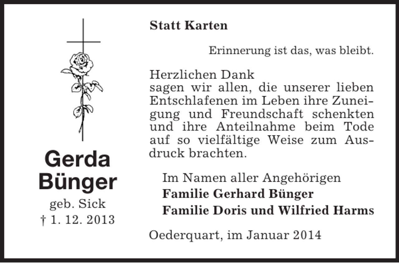 <p>Gerda<br />Bünger<br />geb. Sick<br />† 1. 12. 2013<br />Statt Karten<br />Erinnerung ist das, was bleibt.<br />Herzlichen Dank<br />sagen wir allen, die unserer lieben Entschlafenen im Leben ihre Zuneigung und Freundschaft schenkten und ihre Anteilnahme beim Tode auf so vielfältige Weise zum Ausdruck brachten.<br />Im Namen aller Angehörigen<br />Familie Gerhard Bünger<br />Familie Doris und Wilfried Harms<br />Oederquart, im Januar 2014</p>