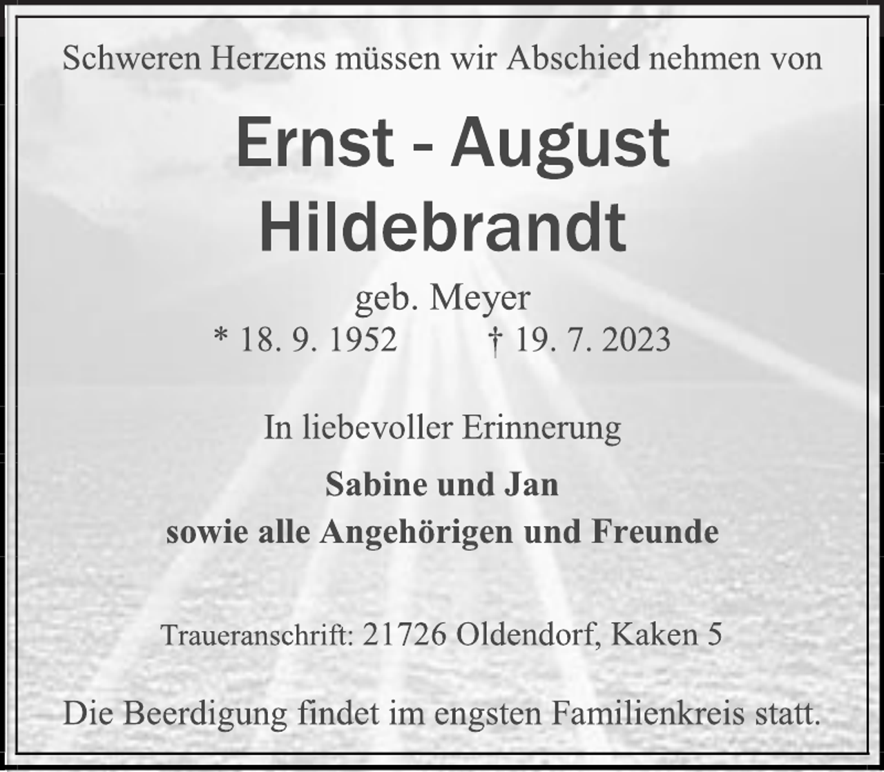 <p>Schweren Herzens müssen wir Abschied nehmen von<br />Ernst-August Hildebrandt<br />geb. Meyer<br />* 18.9.1952 + 19.7.2023<br />In liebevoller Erinnerung<br />Sabine und Jan<br />sowie alle Angehörigen und Freunde<br />Traueranschrift: 21726 Oldendorf, Kaken 5<br />Die Beerdigung findet im engsten Familienkreis statt.</p>