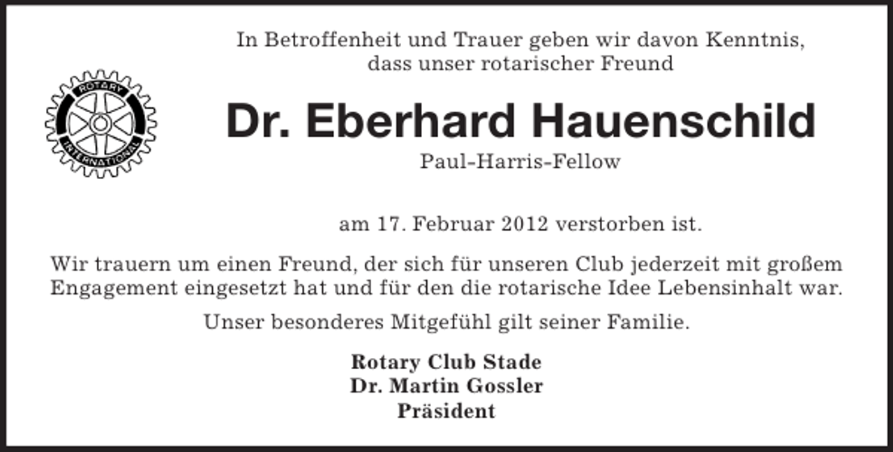 <p>In Betroffenheit und Trauer geben wir davon Kenntnis,<br />dass unser rotarischer Freund</p><p>Dr. Eberhard Hauenschild<br />Paul-Harris-Fellow<br />am 17. Februar 2012 verstorben ist.<br />Wir trauern um einen Freund, der sich für unseren Club jederzeit mit großem<br />Engagement eingesetzt hat und für den die rotarische Idee Lebensinhalt war.<br />Unser besonderes Mitgefühl gilt seiner Familie.<br />Rotary Club Stade<br />Dr. Martin Gossler<br />Präsident</p>