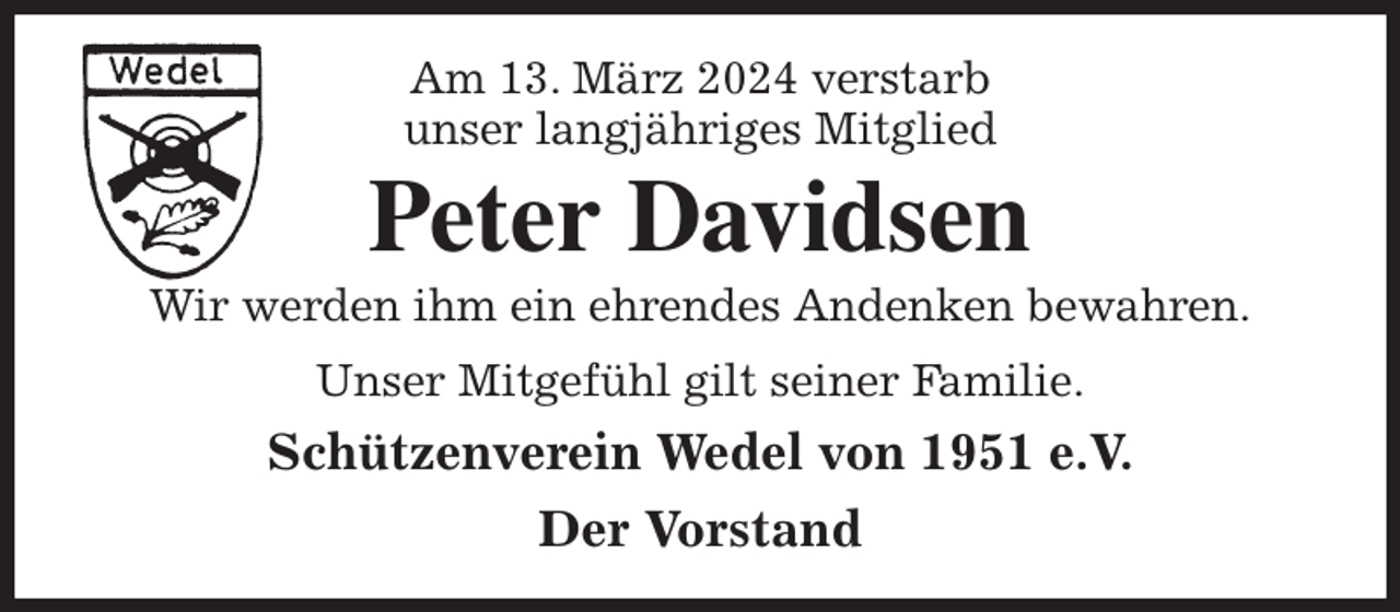 <p>Am 13. März 2024 verstarb<br />unser langjähriges Mitglied<br />Peter Davidsen<br />Wir werden ihm ein ehrendes Andenken bewahren.<br />Unser Mitgefühl gilt seiner Familie.<br />Schützenverein Wedel von 1951 e.V.<br />Der Vorstand</p>